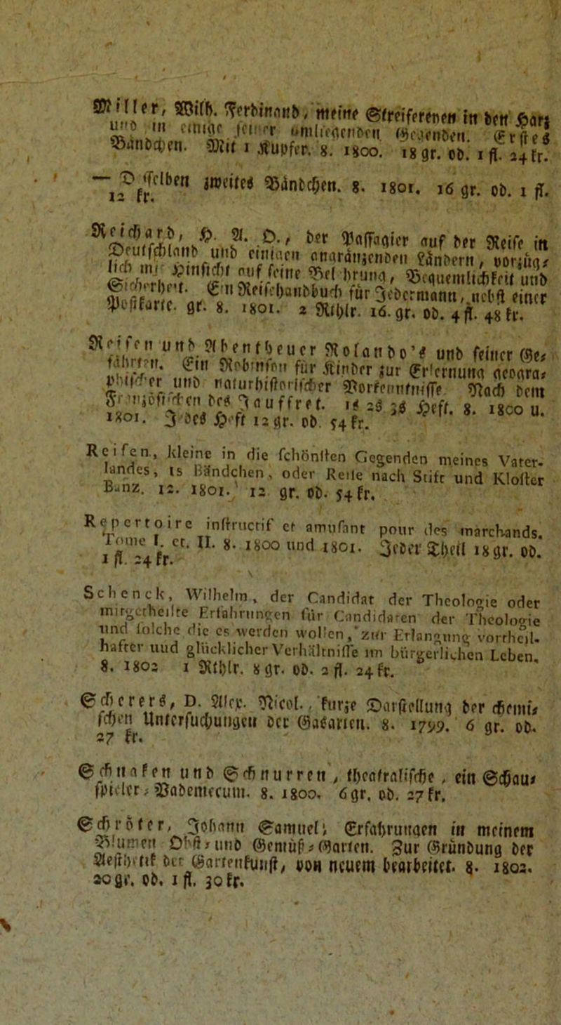 ®tjtiöc()fti. ?Kj( I .jfupffr. 8. 1800. jwciJei QJintc^en. 8. — X» »Tciben 12 fr. 18 gr. ob. I fl. 24 tr. i8or, i6 gr. ob. i fl. k^' ?• ^^flffagicr auf bfr SRciff iit ©culfcfilnitb uiib riiitacii onaräiijriibfii fanbcrit, ooraw/ fur3cbcrmanti,.ncl'fl rincr 4)i|ifiir(c. gr. 8. i8oi. 2 ditl)lr. i6.gr. ob. 4 ff. 48 fr. Ofcffcn unb «Hbrnfbfuer 5Kofanbo’# unb feiner ffle# i«oi. j öcd .9'ft *2 tir. ob ^4fr. fcliönifcn Gegenden meines Vsrer. landcs, is Bündchen, oder Reile nach Stifc und Klortcr Banz. 12. isoi. 12 gr. Ob-54fr. Repertoire inltrncrif et amnrnnt pour des marcKands. I ff'” 4fr*'' Schcncdt, Wilhehn, der Candidat der Theologie oder initäctheilte Frtahnmccn für Oindidaren der Theologie und Inlche d,e cs rverden wollenzur Erlangung vorrhcil. naftci uud glücklicher V'erhältnilfe itn biirgerlii.hcn Leben 8. 1802 I 3J{l)lr. 8 gr. ob. 2 fl. 24 fr. euerer«, p Slic.c. Wcol.. Furje ©arßrllung ber tfiemü ^*f’’rucOuiigcn bct (SaOaricii. 8. 17^9. 6 gr. ob. 6efiitnfett unb ^cfinurrni, (hra^rnlifdie, ein ©cßau» fptacrj äJflbenifcum. 8. j8oo. 6gr. ob. 27 fr, ©l^rbler, 3ohnmi ©amueil €rfahruiiaen in meinem ^.mreii Obßnmb ffiemüß«fronen. 3ur ©runbung bec 3fleß!)ttif bir (gartriifuiif}; VOH ncUftn bfOtbeita. 8- I8Q3. aogr. ob. jff. 30 fr.