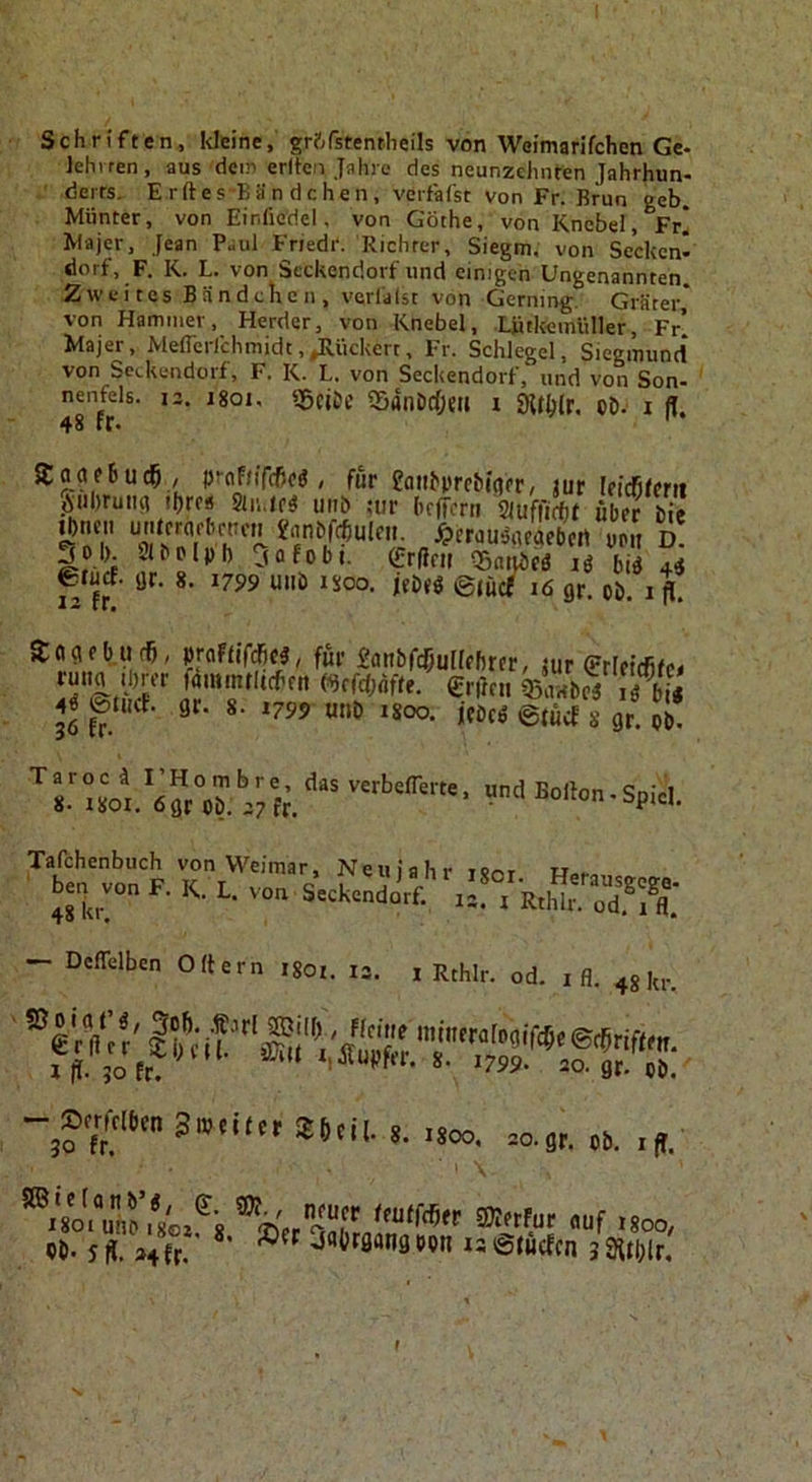 Schriften, Weine, gr?;fstentheils von Weimarifchen Ge- leht ren , aus dcir» erlicn Jahre des neunzehnten Jahrhun- derrs. E rft es-Bä n dchen , verfafst von Fr. Brun geh. Munter, von Einficdel, von Göthe, von Knebel, Fr! Majer, Jean Paul Fnedr. Richter, Siegm, von Secken- dorf, F. K. L. von Seckendorf und einigen Ungenannten. Zweites Bändchen, vcrlalst von Gerning. Gräter* von Hammer, Herder, von Knebel, Liitkemliller, Fr’ Majer, MeflcrCchmidt,^iiekert, Fr. Schlegel, Siegmunci von Seckendorf, F. K. L. von Seckendorf, und von Son- nenfels. le. jgoi, — ~ ^ - 48 fr. 55ciDc ffidnDrfjeii i «Hlhlr. cD. i (l. SJoafBuc^ , prnfn'fcBfg, für eaiihmbiflfr, jur Ificfifmt ÄuDruiift ihro« Sliuc« unb ;ur befforn mffm übeTlil Ihnen u'Urrflfbrncn «rtnöffhuleii. ^)erdu^ueaebcrt uoii D. iti-.rf Jflfobt. erfffir ®(ud)c3 lö biö 44 erurf. ijr. 8. 1799 unb isoo. jtbes ©jücf 16 gr, ob. i jj. äogebudB, praftifcfici, für Panbfcfjullfhrcr, jur rmw Ihrer fammtltchen mfdjäfte. entni lÄ gr. 8. 1799 unb isoo. jebeß ©tücf 8 gr. ob. 4Ö ©tliCf. 36 fr. “»J Bollon.Spiel. Tafchenbuch von Weimar, Neuiahr renr h.- ■ ben^von F. K. L. — Deflelben Ortern igoi. 13. 1 Rthlr. od. i fl. 48^1.. .800, =o.s,. .s,