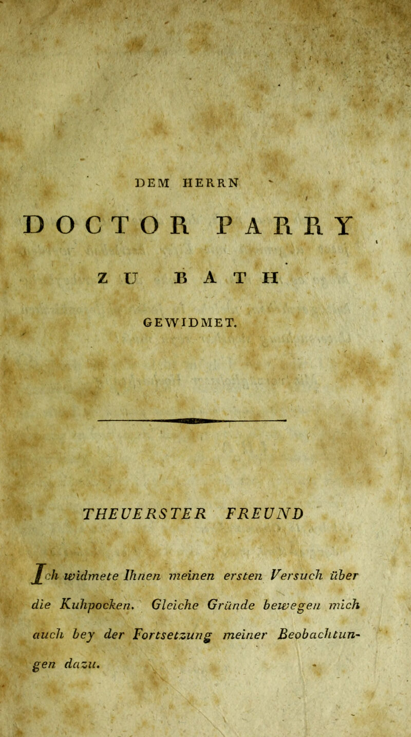 DEM HERRN DOCTOR PARRY zu BATH GEWIDMET. THEUERSTER FREUND Jch widmete Ihnen meinen ersten Versuch über die Kuhpocken. Gleiche Gründe bewegen mich auch bey der Fortsetzung meiner Beobachtung gen dazu.