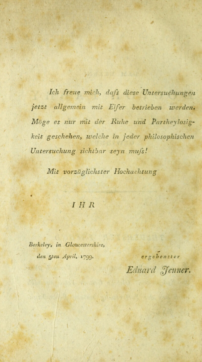 Ich freue mich, dafs diese Untersuchungen jetzt aUgemein mit Eifer betrieben werden. Möge es nur mit der Ruhe und Partheylosig- keit geschehen, welche in jeder philosophischen '' Untersuchung sichtbar seyn mufsl Mit vorzüglichster Hochachtung IHR Berkeley, in Gloucestershire, (len ^ten April, 1799. ergehen Ster Eduard Renner. 1