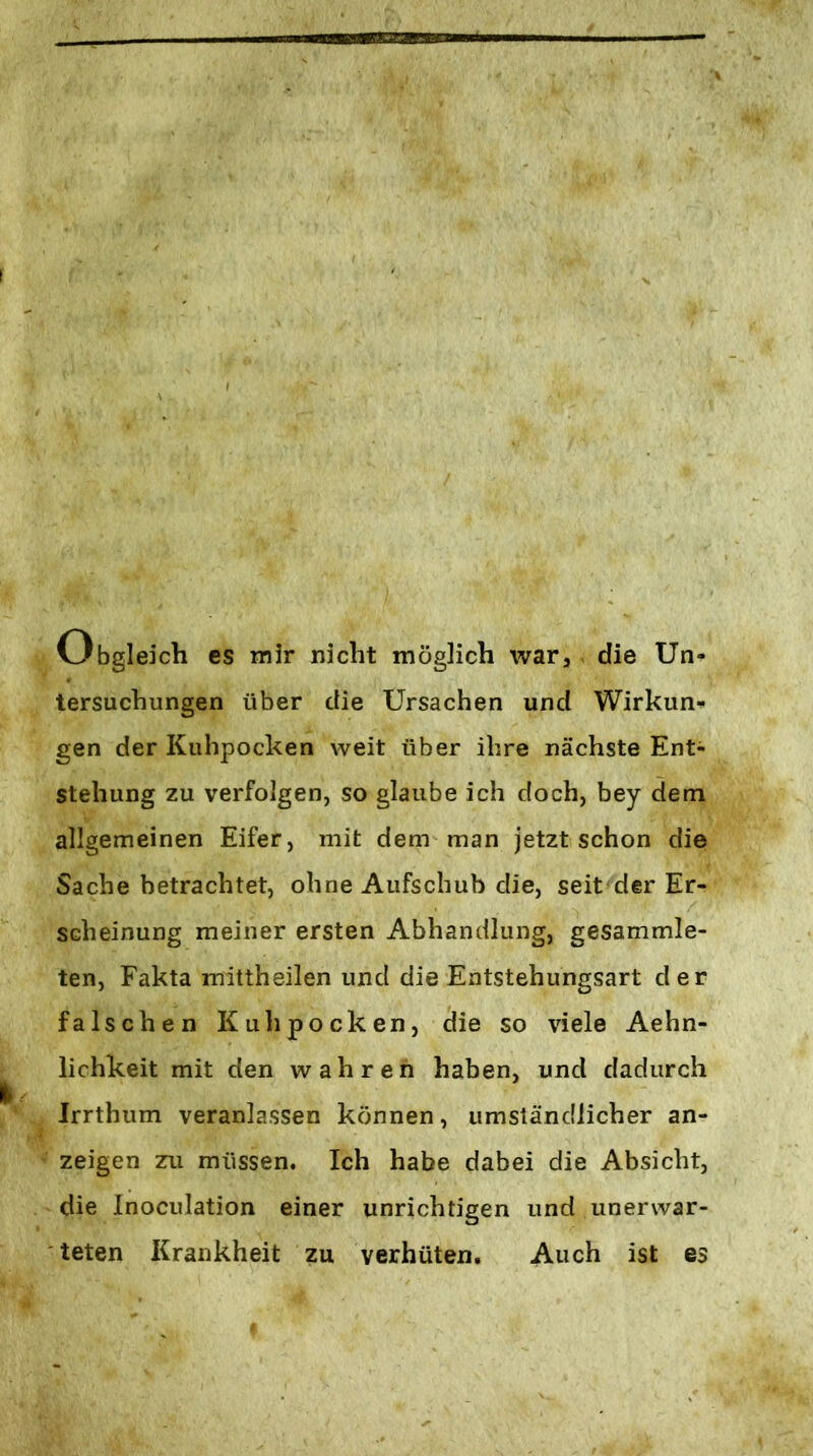 Obgleich es mir nicht möglich war, die Un- tersuchungen über die Ursachen und Wirkun-» gen der Kuhpocken weit über ihre nächste Ent- stehung zu verfolgen, so glaube ich doch, bey dem allgemeinen Eifer, mit dem man jetzt schon die Sache betrachtet, ohne Aufschub die, seit der Er- scheinung meiner ersten Abhandlung, gesammle- ten, Fakta mittheilen und die Entstehungsart der falschen Kuhpocken, die so viele Aehn- lichkeit mit den wahren haben, und dadurch Irrthum veranlassen können, umständlicher an- zeigen zu müssen. Ich habe dabei die Absicht, die Inoculation einer unrichtigen und unerwar- teten Krankheit zu verhüten. Auch ist es