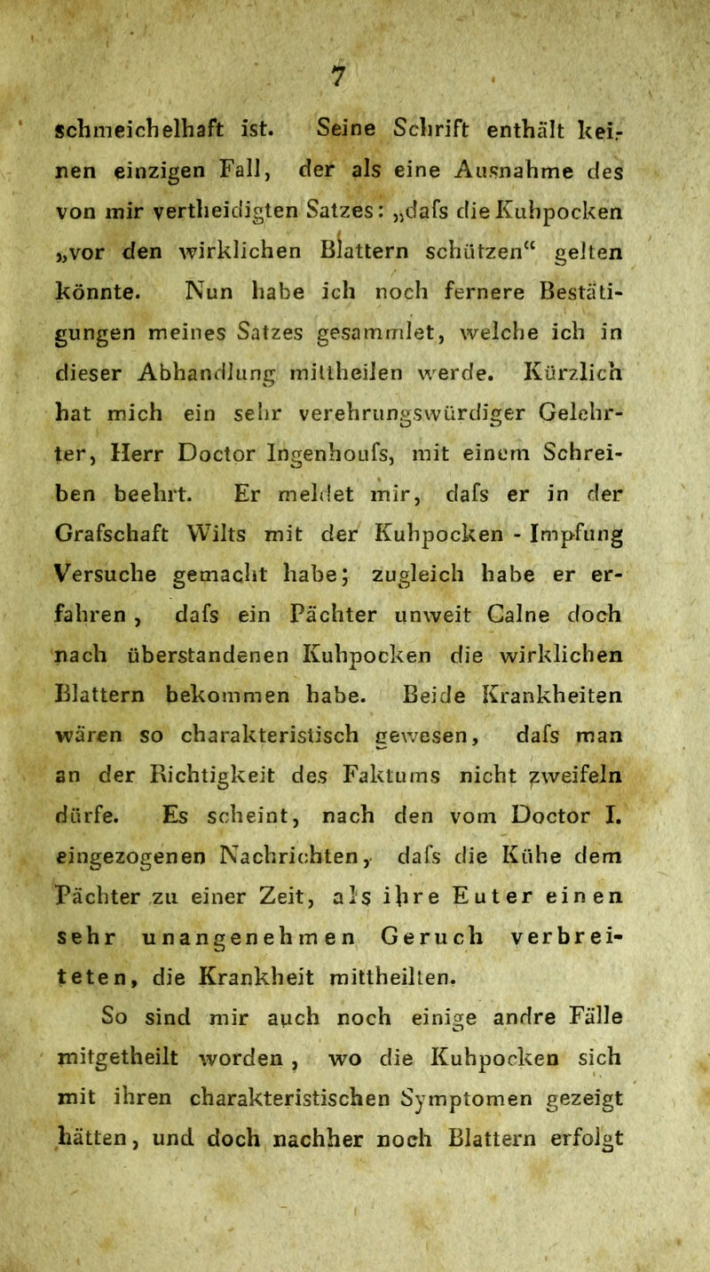 schmeichelhaft ist. Seine Schrift enthält kei.- nen einzigen Fall, der als eine Ausnahme des von mir vertheidigten Satzes: „dafs die Kuhpocken I ,,vor den wirklichen Blattern schützen“ gelten könnte. Nun habe ich noch fernere Bestäti- gungen meines Satzes gesammlet, welche ich in dieser Abhandlung millheilen werde. Kürzlich hat mich ein sehr verehrungswürdiger Gelehr- ter, Herr Doctor Ingenboufs, mit einem Schrei- ben beehrt. Er meldet mir, dafs er in der Grafschaft Wilts mit der Kuhpocken - Impfung Versuche gemacht habe; zugleich habe er er- fahren , dafs ein Pächter unweit Galne doch nach überstandenen Kuhpocken die wirklichen Blattern bekommen habe. Beide Krankheiten wären so charakteristisch gewesen, dafs man an der Richtigkeit des Faktums nicht zweifeln dürfe. Es scheint, nach den vom Doctor I. eingezogenen Nachrichten, dafs die Kühe dem Pächter zu einer Zeit, als ihre Euter einen sehr unangenehmen Geruch verbrei- teten, die Krankheit raittheillen. So sind mir auch noch einige andre Fälle mitgetheilt worden , wo die Kuhpocken sich mit ihren charakteristischen Symptomen gezeigt hätten, und doch nachher noch Blattern erfolgt