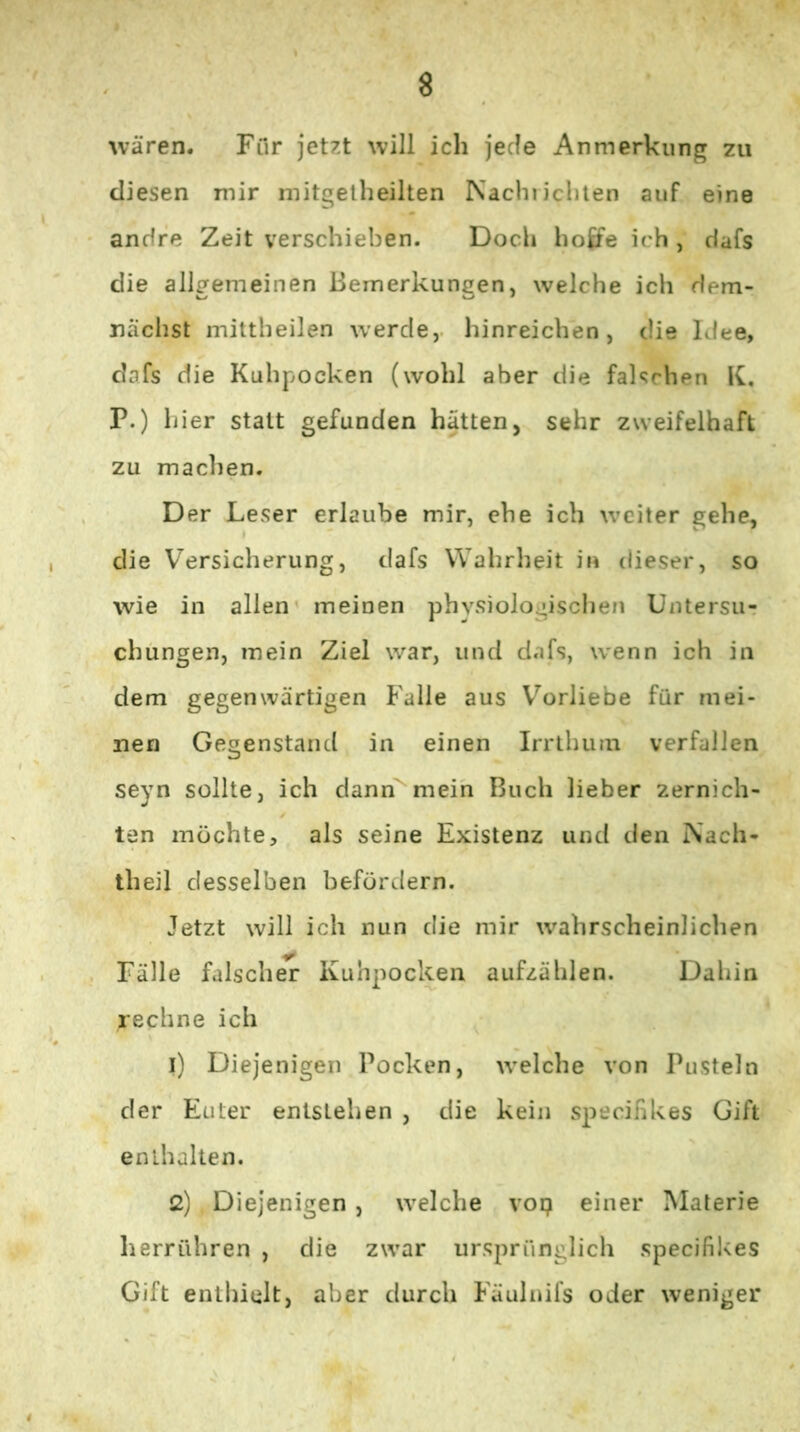 U’ären. Fur jetzt will ich jede Anmerkung zu diesen mir mitgetheilten Nachiichlen auf eine andre Zeit verschieben. Doch hoffe ich , dafs die allgemeinen Bemerkungen, welche ich dem- nächst mittheilen werde,, hinreichen, die Idee, dafs die Kuhpocken (wohl aber die falschen K, P.) hier statt gefunden hätten, sehr zweifelhaft zu machen. Der Leser erlaube mir, ehe ich weiter gehe, die V^ersicherung, dafs Wahrheit in dieser, so wie in allen' meinen physiologischen Untersur chüngen, mein Ziel war, und dafs, wenn ich in dem gegenwärtigen Falle aus Vorliebe für mei- nen Gegenstand in einen Irrthum verfallen seyn sollte, ich dann mein Buch lieber zernich- ten möchte, als seine Existenz und den Nach- theil desselben befördern. Jetzt will ich nun die mir wahrscheinlichen Fälle falsch^ Kuhpockeii aufzählen. Dahin rechne ich 1) Diejenigen Pocken, welche von Pusteln der Euter entstehen , die kein specifikes Gift enthalten. 2) Diejenigen , welche vop einer Materie herrühren , die zwar ursprünglich specifikes Gift enthielt, aber durch Fäuluifs oder weniger