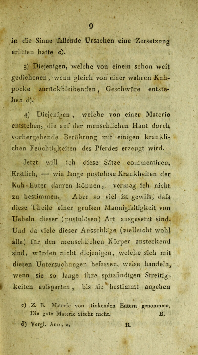 in die Sinne fallende Ursachen eine Zersetzung erlitten hatte c). 3) Diejenigen, welche von einem schon weit gediehenen, 'wenn gleich von einer wahren Kuh- pocke ZLirückbleibenden, Geschwüre entste- hen d). 4) Diejenigen , welche von einer Materie entstehen, die auf der menschlichen Haut durch vorhergehende Berührung mit einigen kränkli- chen Feuchtigkeiten des Pferdes erzeugt wird. Jetzt will ich diese Sätze commentiren, Erstlich, wie lange puslulöse Krankheiten der Kuh* Euter dauren können, vermag ich nicht zu bestimmen. Aber so viel ist gewifs, dafs diese Theile einer grofsen Mannigfaltigkeit von Uebeln dieser (puslulösen) Art ausgesetzt sind. Und da viele dieser Ausschläge (vielleicht wohl alle) für den mensclilichen Körper ansteckend sind, würden nicht diejenigen, welche sich mit diesen Untersuchungen befassen, weise handeln, wenn sie so lange ihre spitzlindigen Streitig- keiten aufsparten, bis sie bestimmt angeben c} Z. B. Materie von stinkenden Eutern genommen. Die gute Materie riecht nicht. B.