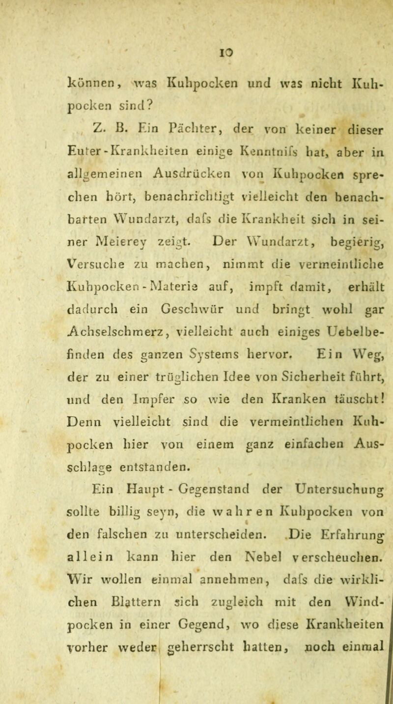können, was Kuhpocken und was nicht Kuh- pocken sind? Z. ß. Ein Pächter, der von keiner dieser Euter-Krankheiten einige Kenntnifs hat, aber in allgemeinen Ausdrücken von Kuhpocken spre- chen hört, benachrichtigt vielleicht den benach- barten Wundarzt, dafs die Krankheit sich in sei- ner Meierey zeigt. Der Wundarzt, begierig, V^’ersuche zu machen, nimmt die vermeintliche Kuhpocken - Materie auf, impft damit, erhält dadurch ein Geschwür und bringt wohl gar Achselschmerz, vielleicht auch einiges Uebelbe- finden des ganzen Systems hervor. Ein Weg, der zu einer trüglichen Idee von Sicherheit führt, und den Impfer so wie den Kranken täuscht! Denn vielleicht sind die vermeintlichen Kuh- pocken hier von einem ganz einfachen Aus- schlage entstanden. Ein . Haupt - Gegenstand der Untersuchung sollte billig seyn, die wahren Kuhpocken von den falschen zu unterscheiden. .Die Erfahruna: allein kann hier den Nebel verscheuchen. Wir wollen einmal annehmen, dafs die wirkli- chen Blattern sich zugleich mit den Wind- pocken in einer Gegend, wo diese Krankheiten vorher wederj geherrscht hatten, noch einmal f i