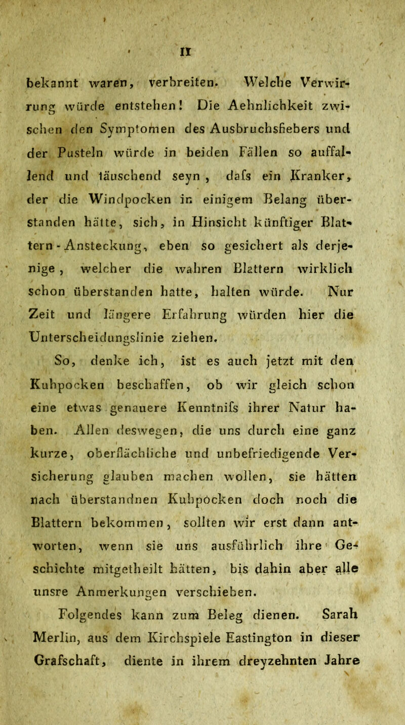 bekannt waren, verbreiten. Welche Verwir- rung würde entstehen! Die Aehnlichkeit zwi- schen den Symptomen des Ausbruchsfiebers und der Pusteln würde in beiden Fällen so auffal- lend und lauschend seyn , dafs ein Kranker, der die Windpocken in einigem Belang über- standen hätte, sich, in Hinsicht künftiger Blät- tern-Ansteckung, eben so gesichert als derje- nige , welcher die wahren Blattern wirklich schon überstanden hatte, halten würde. Nur Zeit und längere Erfahrung würden hier die Unterscheidunoslinie ziehen. So, denke ich, ist es auch jetzt mit den Kuhpocken beschaffen, ob wir gleich schon eine etwas genauere Kenntnifs ihrer Natur ha- ben. Allen deswegen, die uns durch eine ganz kurze, oberflächliche und unbefriedigende Ver- sicherung glauben machen wollen, sie hätten nach überstandnen Kuhpöcken doch noch die Blattern bekommen, sollten wir erst dann ant- worten, wenn sie uns ausführlich ihre' Ge- schichte mitgetheilt hätten, bis dahin aber alle unsre Anmerkungen verschieben. Folgendes kann zum Beleg dienen. Sarah Merlin, aus dem Kirchspiele Eastington in dieser Grafschaft, diente in ihrem dreyzehnten Jahre
