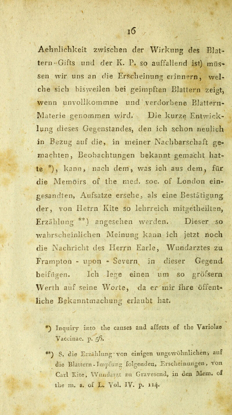 Aelinlichkeit zwischen der Wirkung des Blat- tern-Gifts und der K. P. so auffallend ist) müs- sen wir uns an die Erscheinung erinnern, wel- che sich bisweilen bei geimpften Blattern zeigt, wenn unvollkommne und verdorbene Blattern- Materie genommen wird. Die kurze Entwick- lung dieses Gegenstandes, den ich schon neulich in Bezug auf die, in meiner Nachbarschaft ge- machten, Beobachtungen bekannt gemacht hat- te *), kann, nach dem, was ich aus dem, für die Memoirs of the med. soc. of London ein- gesandten, Aufsatze ersehe, als eine Bestätigung der, von llerrn Kite so lehrreich mitgetheiltsn, Erzählung **) angesehen werden. Dieser so Avabrscheinlichen Meinung kann ich jetzt noch die Nachriclit des Herrn Earle, Wundarztes zu Erampton - upon - Severn, in dieser Gegend beifügen. Ich lege einen um so gröfsern Werth auf seine Worte, da er mir ihre öffent- liche Bekanntmachung erlaubt hat. *) Inquiry into tlie causes and affects of the Varlolae Vaccinae. p. 56, S. die Erzählung'von einigen ungewöhnlichen-, auf die Blattern-Tmpruno; folgenden, Erscheinungen, von Carl Kite, Wundarzt zu Gravesend, in den Mem. of the m. 8. of L. Yol. IV. p. n4’