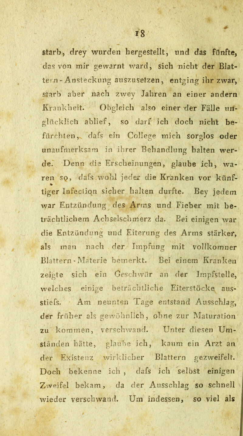 starb, drey wurden hergestellt, und das fünfte, das von mir gewarnt ward, sich nicht der Blat- tern - Ansteckung auszusetzen, entging ihr zwar, starb aber nach zwey Jahren an einer andern Krankheit. Obgleich also einer der Fälle un- glücklich ablief, so darf ich doch nicht be- fürchten, dafs ein College mich Sorglos oder unaufmerksam in ihrer Behandlung halten wer- de. Denn die Erscheinungen, glaube ich, wa- ren so, dafs.wohl jeder die Kranken vor künf- tiger Infection sicher halten durfte. Bey jedem war Entzündung des Arms und Fieber mit be- trächtlichem Acbselschmerz da. Bei einigen war die Entzündung und Eiterung des Arms stärker, als man nach der Impfung mit vollkomner Blattern * Materie bemerkt. Bei einem Kranken zeigte sich ein Crschwür an fler Impfstelle, welches einige beträchtliche Eiterstöcke aiis- stiefs. Am neunten Tage entstand Aii.sschlag, der früher als gewöhnlich, ohne zur Maturation zu kommen, verschwand. Unter die.sen Um- ständen hätte, glaube ich, kaum ein Arzt an der Existenz wirklicher Blattern gezweifelt. Doch bekenne ich , dafs ich selbst einigen Zweifel bekam, da der Ausschlag so schnell wieder verschwand. Um indessen, so viel als