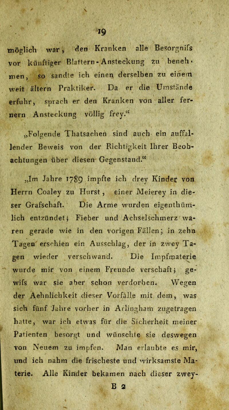 tnöglich war, ffen Kranken alle Besorgnifs vor künftiger Blattern - Ansteckung zu bench* men, so sandte ich einen derselben zu einetn weit altern Praktiker. Da er die Umstände erfuhr, sprach er den Kranken von aller fer- nem Ansteckung völlig frey.^‘ „Folgende Thatsachen sind auch ein auffal- lender Beweis von der Richtigkeit Ihrer Beob- achtungen über diesen Gegenstand.“ „Im Jahre T7S9 impfte ich drey Kinder von Herrn Coaley zu Flurst, einer Meierey in die- ser Grafschaft. Die Arme wurden eigenthüm- lich entzündet; Fieber und Achselschmerz wa- ren gerade wie in den vorigen Fällen; in zehn Tagen erschien ein Ausschlag, der in zwey Ta- gen wieder verschwand. Die Impfmaterie wurde mir von einem Freunde verschaft; ge- wifs war sie aber schon verdorben. Wegen der Aehnlichkeit dieser Vorfälle mit dem, was sich fünf Jahre vorher in Arlingham zugetragen hatte, war ich etwas für die Sicherheit meiner Patienten besorgt und wünsclite sie deswegen von Neuem zu impfen. Man erlaubte es mir, und ich nahm die frischeste und wirksamste Ma- terie. Alle Kinder bekamen nach dieser zwey- B 2