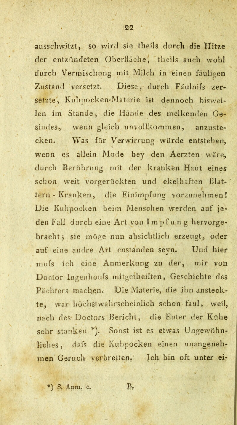 ausscliwitzt, so wird sie theils durch die Hitze der entzündeten Oberfläche, theils auch wohl durch V^'erinischung mit Milch in einen fauligen Zustand versetzt. Diese, durch Fäulnifs zer- setzte, Kuhpocken-Materie ist dennoch biswei- len im Stande, die Hände des melkenden Ge- sindes, wenn gleich unvoIl)<.ommen, anzuste- cken. Was für Verwirrung würde entstehen, wenn es allein Mode bey den Aerzten wäre, durch Berührung mit der kranken Haut eines schon weit vorgerückten und ekelhaften Blat- tern - Kranken, die Einimpfung vorzunehmen! Die Kuhpocken beim Menschen werden auf je- den Fall durch eine Art von Impfung hervorge- bracht j sie mösie nun absichtlich erzeugt, oder auf eine andre Art enstanden seyn. Und hier mufs ich eine Anmerkung zu der, mir von Doctor In^enhoufs mitaetheilten, Geschichte des Päch.ters machen. Die Materie, die ihn ansteck- te, war höchstwahrscheinlich schon faul, weil, nach des Doctors Bericht, die Euter der Kühe sehr stanken *). Sonst ist es etwas Ungewöhn- liches, dafs die Kuhpocken einen unangeneh- men Geruch verbreiten. Ich bin oft unter ei- ') S. Anm. c.