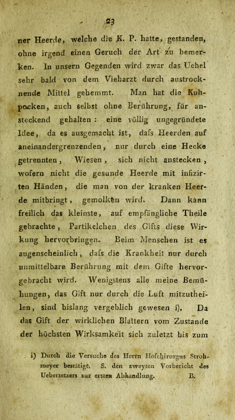 ner Heerde, welche die P. hatte, gestanden, ohne irgend einen Geruch der Art zii bemer- ken. In unsern Gegenden wird zwar das Uebel sehr bald von dem Vieharzt durch austrock- nende Mittel gehemmt. Man hat die Kuh- poucken, auch selbst ohne Berührung, für an- steckend gehalten : eine völlig ungegründete Idee, da es ausgemacht ist, dafs Heerden auf aneinandergrenzenden, nur durch eine Hecke getrennten , Wiesen , sich nicht anstecken , wofern nicht die gesunde Heerde mit infizir- ten Händen, die man von der kranken Heer- de mitbringt, gemolkfen wird. Dann kann freilich das kleinste, auf empfängliche Theile gebrachte, Partikelchen des Gifts diese Wir- kung hervorbringen^ Beim Pvlenschen ist es augenscheinlich, dafs die Krankheit nur durch unmittelbare Berührung mit dem Gifte hervor- gebracht wird. Wenigstens alle meine Bemü- hungen, das Gift nur durch die Luft mitzuthei- len, sind bislang vergeblich gewesen i). Da das Gift der wirklichen Blattern vom Zustande der höchsten Wirksamkeit sich zuletzt bis zum i) Durch die Versuche des Herrn Hofcljirurgus Stroh- meyer bestätigr. S. den zweyten Vorberichc des Uebersetzers zur ersten Abhandlung. B.