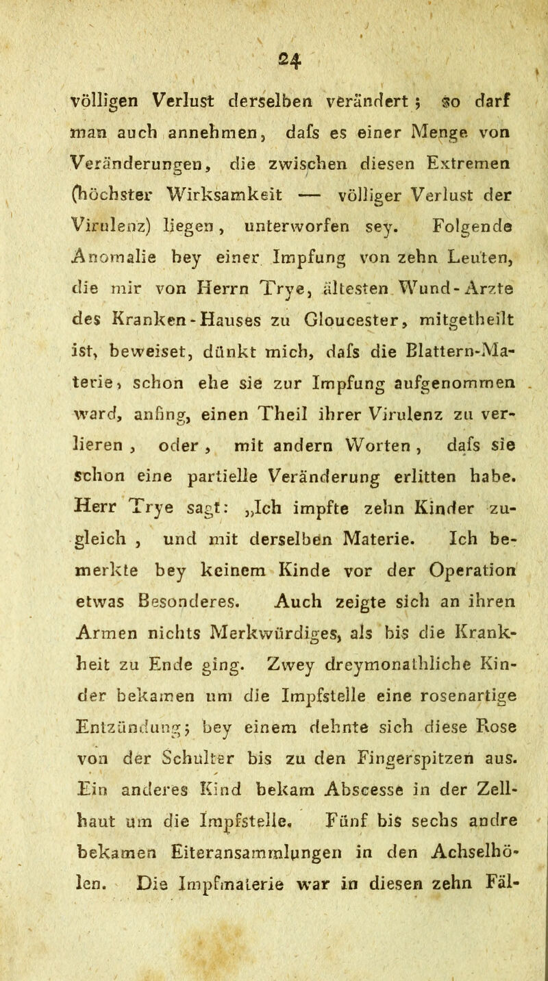 völligen Verlust derselben verändert; so darf man auch annehmen, dafs es einer Menge von Veränderuncjen, die zwischen diesen Extremen (höchster Wirksamkeit — völliger Verlust der Virulenz) liegen, unterworfen sey. Folgende Anomalie bey einer Impfung von zehn Leuten, die mir von Herrn Trye, ältesten Wund-Arzte des Kranken-Hauses zu Gloucester, mitgetheilt ist, beweiset, dünkt mich, dafs die Blattern-Ma- terie> schon ehe sie zur Impfung aufgenommen ward, anfing, einen Theil ihrer Virulenz zu ver- lieren , oder , mit andern Worten , dafs sie schon eine partielle Veränderung erlitten habe. Herr Trye sagt: „Ich impfte zehn Kinder zu- gleich , und mit derselben Materie. Ich be- merkte bey keinem Kinde vor der Operation etwas Besonderes. Auch zeigte sich an ihren Armen nichts Merkwürdiges, als bis die Krank- heit zu Ende ging. Zwey dreymonathliche Kin- der bekamen um die Impfstelle eine rosenartige Entzündung j bey einem dehnte sich diese Rose von der Schulter bis zu den Fingerspitzen aus. Ein anderes Kind bekam Abscesse in der Zell- haut um die Impfstelle, Fünf bis sechs andre bekamen Eiteransamrnlungeii in den Achselhö- icn. Die Impfmalerie war in diesen zehn Fäl-