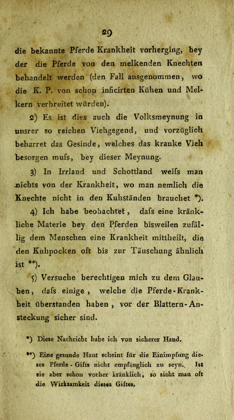 Ö9 die bekannte Pferde Krankheit vorherging, bey der die Pferde von den melkenden Knechten behandelt werden (den Fall ausgenommen, wo die K. P. von schon inficirten Kühen und Mel- kern verbreitet würden). 2) Es ist dies auch die Volksmeyniing in unsrer so reichen Viehgegend, und vorzüglich beharret das Gesinde, welches das kranke Vieh besorgen mufs, bey dieser Meynung. 3) In Irriand und Schottland weifs man jiichts von der Krankheit, wo man nemlich die Knechte nicht in den Kuhständen brauchet 4) Ich habe beobachtet, dafs eine kränk- liche Materie bey den' Pferden bisweilen zufäl- lig dem Menschen eine Krankheit mittheilt, die den Kuhpocken oft bis zur Täuschung ähnlich ist **). 5) Versuche berechtigen mich zu dem Glau- ben, clafs einige , welche die Pferde-Krank- heit überstanden haben , vor der Blattern-An- steckung sicher sind. *3 Diese Nacbricht habe ich von sicherer Hand. •*3 Eine gesunde Haut scheint für die Einimpfung die- ses Pferde - Gifts nicht empfänglich zu seyn.. Ist sie aber schon vorher kränklich, so sieht man oft die Wirksamkeit dieses Giftes»