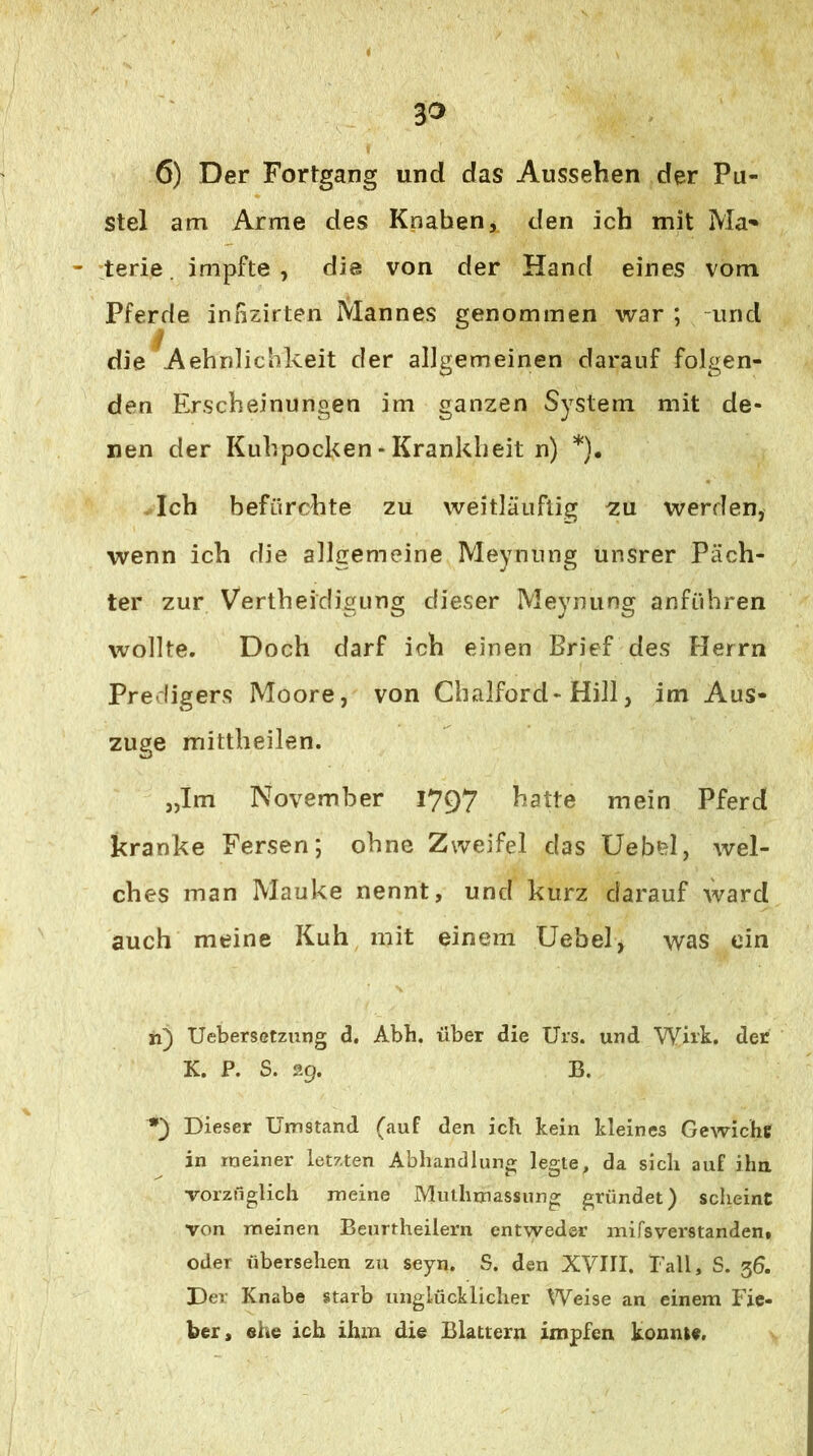 3^ 6) Der Fortgang und das Aussehen der Pu- stel am Arme des Knaben, den ich mit Ma- terie. impfte, die von der Hand eines vom Pferde innzirten Mannes genommen war ; -und j/ die Aehnlichkeit der allgemeinen darauf folgen- den Erscheinungen im ganzen System mit de- nen der Kuhpocken - Krankheit n) *). Ich befürchte zu weitläuflig ^u werden, wenn ich die allgemeine Meynung unsrer Päch- ter zur Vertheidigung dieser Meynung anftihren wollte. Doch darf ich einen Brief des Herrn Predigers Moore, von Chalford-Hill, im Aus- zuge mittheilen. „Im November 1797 hatte mein Pferd kranke Fersen; ohne Zweifel das Uebel, wel- ches man Mauke nennt, und kurz darauf ward auch meine Kuh mit einem Uebel, was ein n) UebersGtzung d, Abh, über die Urs. und Wirk, der K. P. S. 29. B. Dieser Umstand (auf den ich kein kleines Gewichs in meiner letzten Abhandlung legte, da sich auf iha vorznglich meine Mulhmassung gründet) scheint von meinen Benrtheilern entweder mifsverstanden. oder übersehen zu seyn. S. den XVHI. lall, S. 36. Der Knabe starb unglücklicher Weise an einem Fie- ber, ehe ich ihm die Blattern impfen konnte.