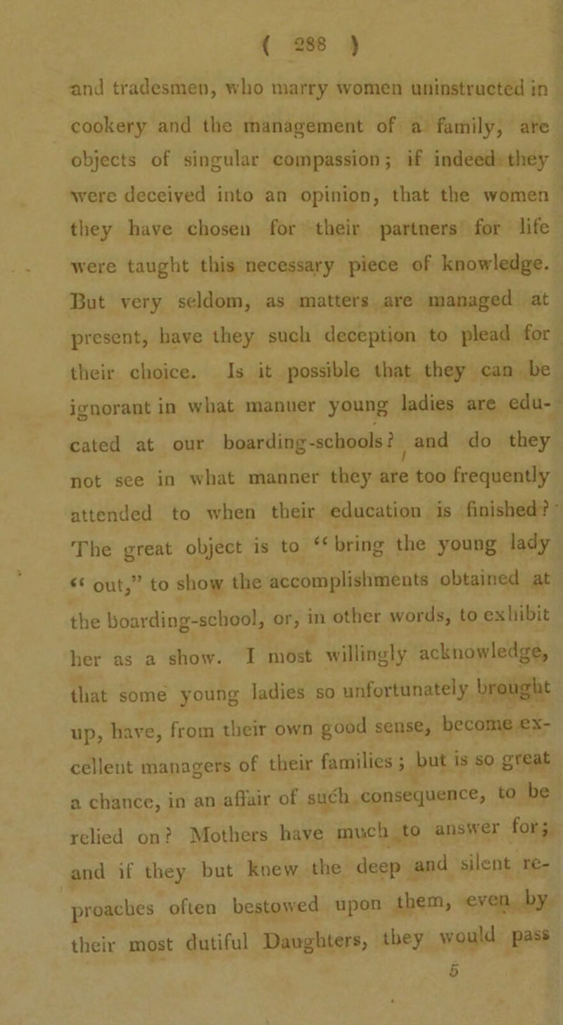 and tradesmen, who marry women uninstructed in — cookery and the management of a family, are objects of singular compassion; if indeed» they | were deceived into an opinion, that the women > they have chosen for their partners’ for life” were taught this necessary piece of knowledge. But very seldom, as matters are managed at present, have they such deception to plead for their choice. Is it possible that they can be. ignorant in what manuer young ladies are edu- cated at our boarding-schools? and do they not see in what manner they are too frequently attended to when their education is finished? ° The great object is to ‘bring the young lady s* out,” to show the accomplishments obtained at — the boarding-school, or, in other words, to exhibit her as a show. I most willingly acknowledge, that some young ladies so unfortunately brought up, have, from their own good sense, become ex- cellent managers of their families ; prt is so great a chance, in an affair of such consequence, to be relied on? Mothers have much to answer for; and if they but knew the deep and silent re- proaches often bestowed upon them, even, by. their most dutiful Daughters, they would pass 5