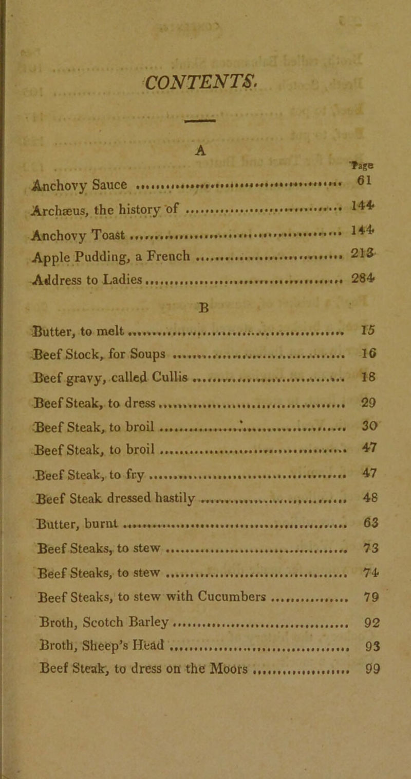 CONTENTS. tay bese A Archeeus, the history of seneeneeosescsesersseresnessaee® Anchovy Toast veeeeee cours beet ooeeereresere peeavieveens vee ~Acddress to Ladies sresesessseesersscneroererencrversenvers B Matter, to. malb wows Mbipwye. Varah devesevvodon ‘Beef Stock, for: Soups: cseseors sieeve ddevesvcvcssodsereses Beef. gravy, called. Cullis ...csovssceveeveressevesveretes GBeef.Steak,.to.dressssevesscdbessvviscdevss Mecevevee’ Beef Steak,, ta: broil ...cccecccocresvvevsosvveverssen season ‘Beef Steak, to broil .resssserereresccssevscrevevvesvarers ‘Beef Steak, to fry: ..esrevevrssseeseseveveecctocessnernsees Beef Steak dressed hastily ...eecseersvesvsceseeosersces IBUttery DUriitnessccqucsnctevsoascasvassveveastyessvedesece at Beef Steaks, to stew. csc.ssecssesveceees Stattacdevivesees . “Beef Steaks, to stew: svssvorrccsovdesecccvevecresebevesees Beef Steaks, to stew with Cucumbers ...ssescsesseeee roth; | ScotchiBarleyhssse.cackeceretevedcescreverescicees BSRORUIP OCPD LUM cppevevcbeseardseeemiabsearsecssde vse Beef Steak, to dress on the Moors vssscecersesvseeseee Page 144 144 248- 284 15 16 18 29 30° AT 47 48 63 23 Td 79 92 93 99