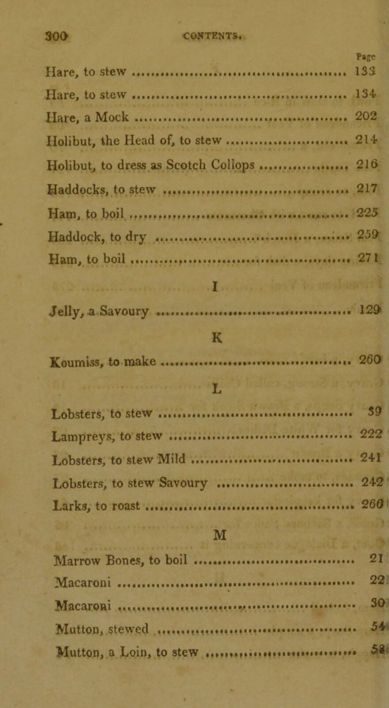 Flare, tOstOw rrccsscoccecsecccdrcrsscscccsnsssoaceeenncens TANG 10) BLOM ccecesveweqnnes ¢ncet0oged4s o4Misapaeice bee nin Bliss MOR tas. orocdarisasensor esaisalaoninitics Holibut, the Head of, ms stew MARCONI? « s Holibut, to dress as Scotch Collops sssssssssereererene Haddocks, to stew PEREREF EEF OR See EERE sere eeEeEaeEeEeESE Page 133 202, 214 216 Ham, to boil Roe eereeegeeoeseeeaneseseseaessesnerseraeeene I Selly, a Savoury PORTE OEEOED EEO EEO SER ORET EEO REDUCER EEO EEE K Koumiss, to. make shicsdindcndeenadardeentewacees alelle asad L Lobsters, ‘to stew We Ie See. Tali ones eoetaeaoenateeentte Lampreys; to Stew siscssssseesseeseeesesserseeneceesenes Lobsters, to Stew Savoury cccscssssccrersesecsscrereeas Larks, to roast “CERRO ROR Ree een Eee ee eeeeredereeessreraseeeee M Marrow Bones, to boil i ER Se ees ER Macaroni seveuseeueensneesnsesensesouceenstenseenegenenscns Macaroni ccrcceerceesereneecencerenersernceeseersagatnners Matton, stewed cccceccerscsccccceececensseeserarroeeosaes Mutton, a Loin, LO STEW consrvsesscretesceeeeresersereve 27h