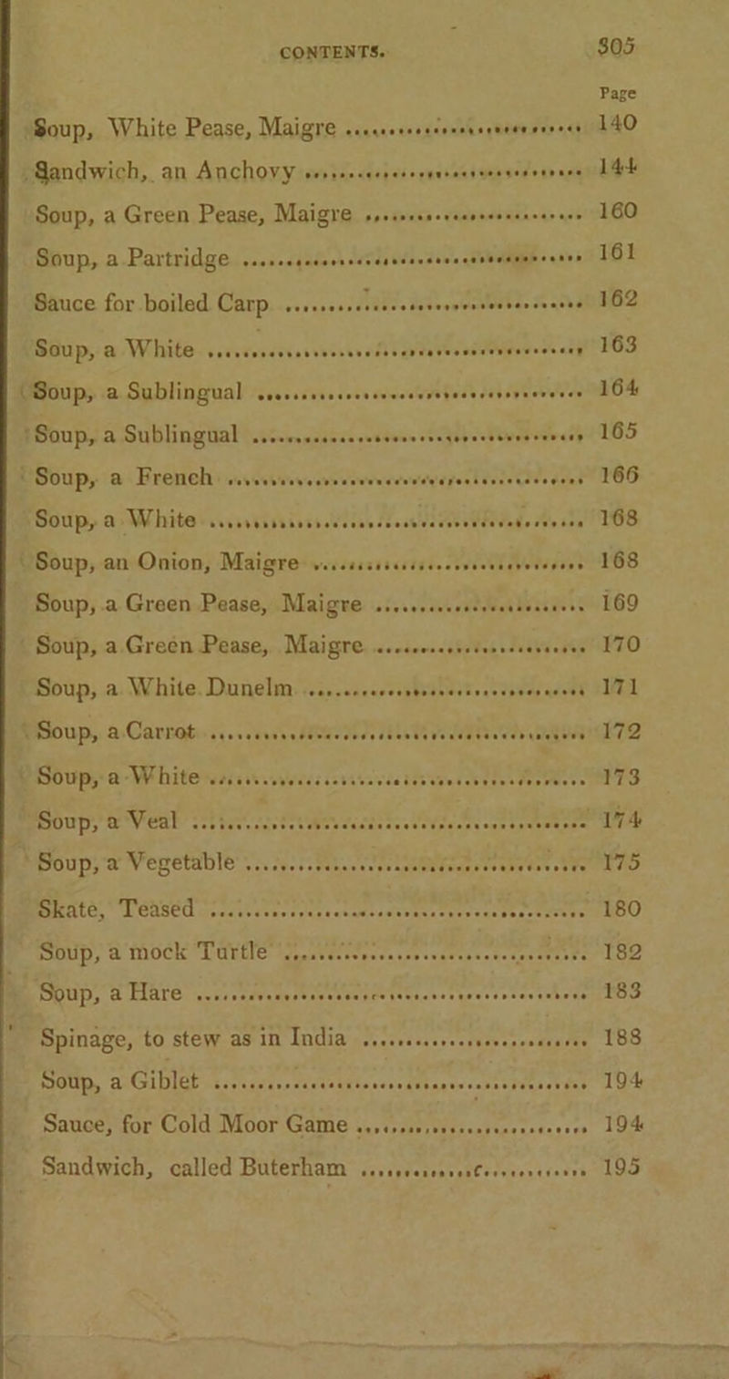 Soup, a Green Pease, Maigre srererescrecreersencarere Soup, a. Partridge ..ssscccsscrecvcsececsecscsvarsuoneenes Sauce for boiled Carp. ..s.sssssseeecseeeegerseesensanees Bima ps ex VES vsaveasdovovevsew oll vara VerndMapee cceky - BSouip, a Whites cvsivtissinss Wiis dessuecssethede dis ste Soup, an Onion, Maigre wiccssssscssssecesscesevevseees Soup, .a Green Pease, Maigre ..ssecceccsseseesesseces Soup, a. White. Dunelm. ...,.ccreccesssseersvesseven aces Soup; a-Whitewessiseveces revives PE Oe ne BISHLG, MCASEO crogctestorennsestameasuvece ttre sec Beeceice Fe Mbupy a Mock Tavile wputeitrsencsesvaters,e-tecetete Soup, &amp; Hare ...isecoccscoscovsescesevsesseesosevscsenbene Spinage, to stew as 1n India ..ecccsesccssevenssasases Soup, a Giblet ...... Seeeenseneeeeneensanereeeteseneer ens Sauce; for Cold Moor:Game 3..152s0,cecsenstacccencers $05 Page 140 14k 160 161 162 163 164 165 166 168 168 169 170 171 172 173 174 175 180 182 183 188 194 194 195