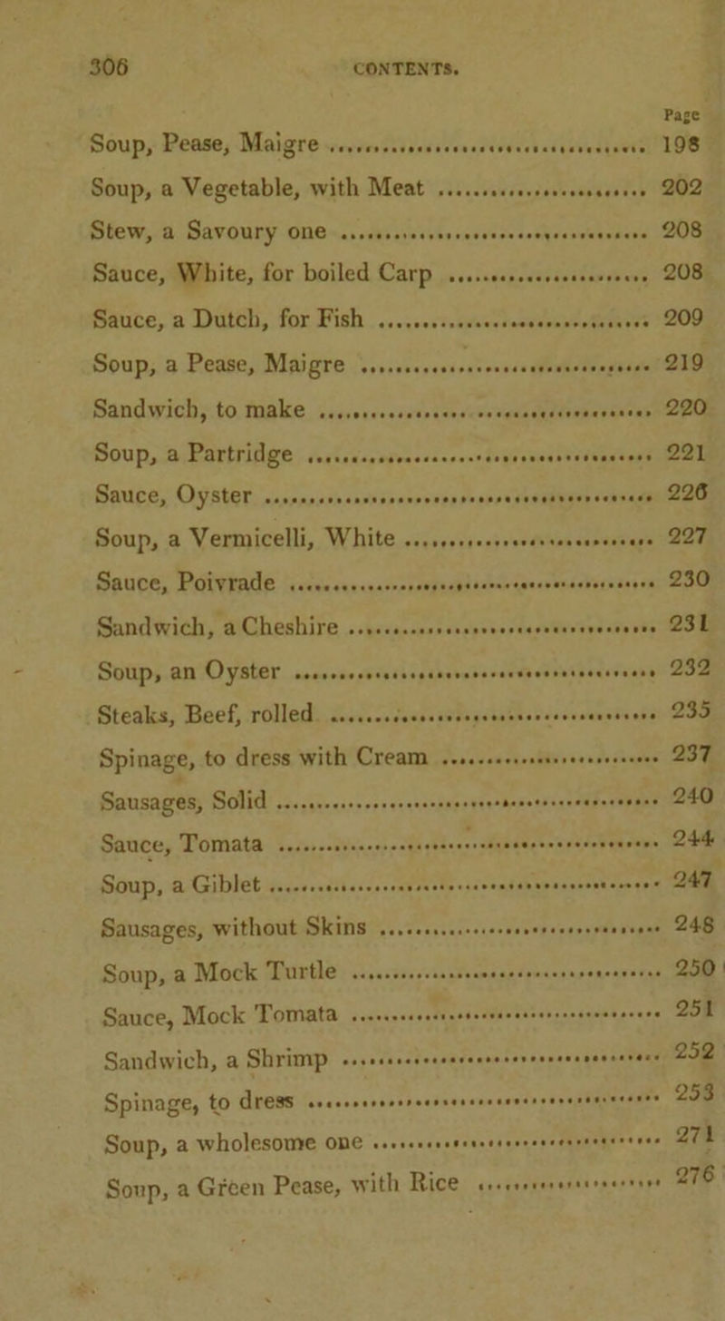 Page’ Soup, Pease, Maigre Pe PP ERE EE EER EE EEE REE EEE EERE EEE aE 198 Soup, a Vegetable, with Meat .....csccorssessseceree 202 Stew, a Savoury ON€ ...csrsscrsorsoversscenyescvecesers 208 Sauce, White, for boiled Carp ....ccccsecssetsereeere 208 Sauce, a Dutch, for Fish ......cissveseses tvnple teiness '2OD Soup, a Pease, Maigre Ss vispeslenseat ounds di litiahee 219 Sandwich, to make ...serccccessccoccessecasessvesesssves 220. Soup, a Partridge ..sscccosseccsceess sooscveessssecseess D2L Sauce, Oyster ..rserscorssercoseccessesceseserssvervscssess: 220 Soup, a Vermicelli, White ...seerrecsssssssoseesesese 227 Sauce, Poivrade sscvecseresssors a Aikido GhecnxelsVicein Oe Sandwich, @Gheshire ..accscsssscesevecsecvdevusctents WOU Soup, an Oyster csescsscocsseceaseeesecsesevsvareeccreese 292 Steaks, Beef, rolled. .......cscsssessecsseseeesceseesevers 230 Spinage, to dress with Cream sessececrssessseeesesesees 237 Sausages, Solid ...csseesssceseresensnseenes baserserve cdecesens 240 Sauce, Tomata ....... ee fi di in. .ssteadecransttel sevens 246 Soup, a Giblet s.cccscecscseesseeseaterseoenseensusnesatceeees 247 Sausages, without Skins ....ses.ceeeee a Saale epsoteivane Coe Soup, a Mock Turtle c.seccsccscsesenseeseeeeens sneneeres 250) Sauce, Mock 'Tomata ......++++ acdadivvasersassecbe overs 251 Sandwich, a Shrimp «sseccccsreeseeesereneeeteeserenrens 252 Spinage, to dress Ke jaaeaniotdacdaswapsareas kt eeimnnane aa Soup, a wholesomve ONC sssrseseeteerereereneenreeaeer ees 274 Soup, a Green Pease, with-RiGe: stad aarti ee