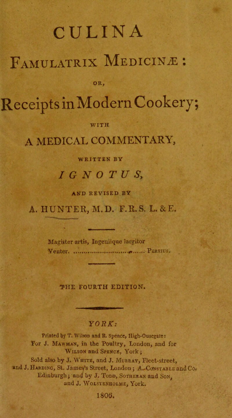 CULINA FaMULATRIX MfiDlCINiE ; OR, Receipts in Modern Cookery; WITH A MEDICAL COMMENTARY, WRITTEN BY I G N O T U S, AND REVISED BY A. HUNTER, M.D. F.R.S. L.&E. Magister artis, Ingeuiique largitor ycuter. Persius. THE FOURTH EDITION. YORK: Prioted by T. Wilson and R Spence, Iligh-Ousegate: Tor J. Mawman, in the Poultry, London, and for Wilson and Spencr, York; Sold also by J. White, and J. Murray, Fleet-street, and J. IIardinc, St. James’s Street, London; A..Constable andCo. Edinburgh; and by J. Todd, Sotheran and Son, and J. WoLSTENHOLME, York, 1806,