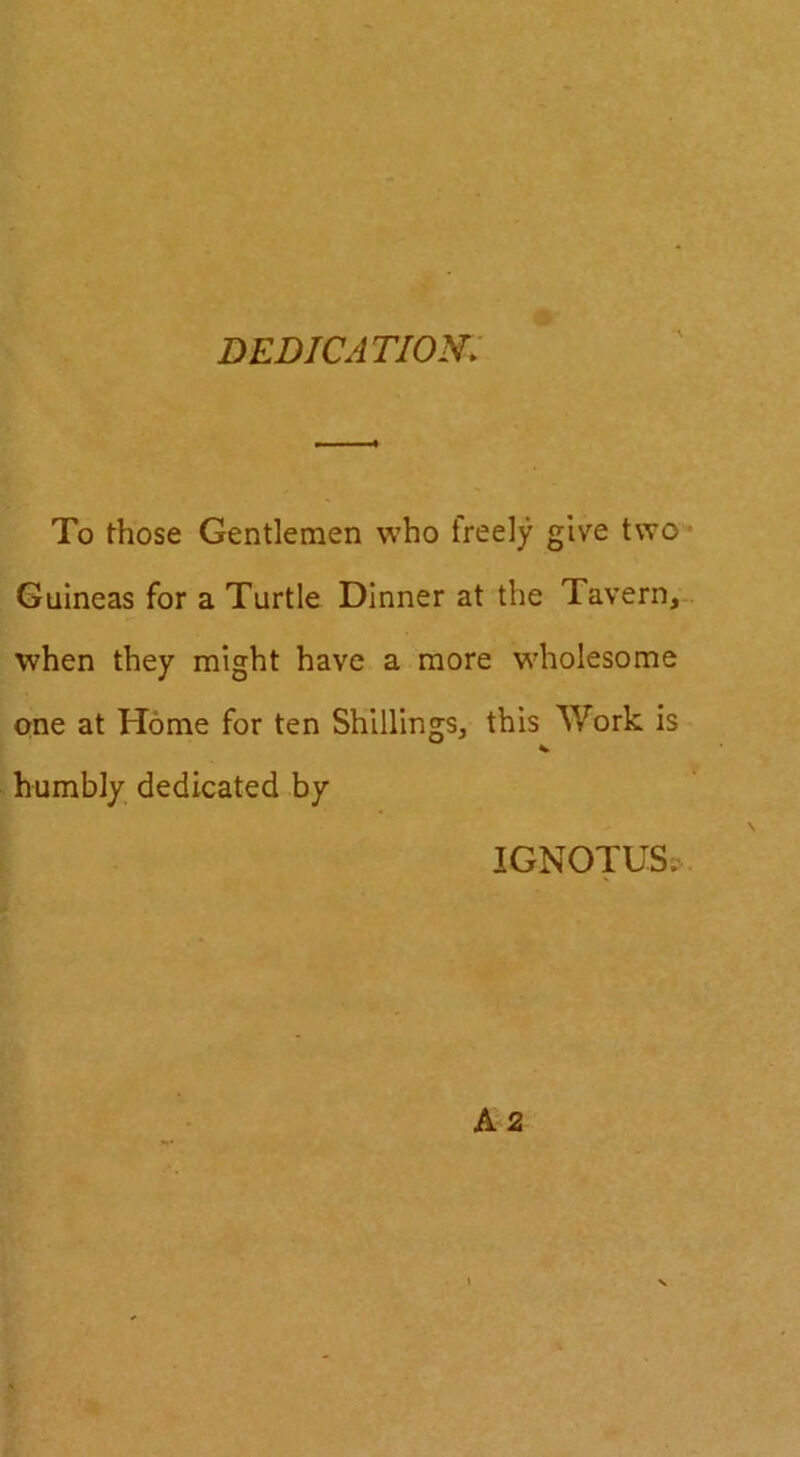 DEDICATION. To those Gentlemen who freely give two* Guineas for a Turtle Dinner at the Tavern, when they might have a more wholesome one at Home for ten Shillings, this Work is humbly dedicated by IGNOTUS?