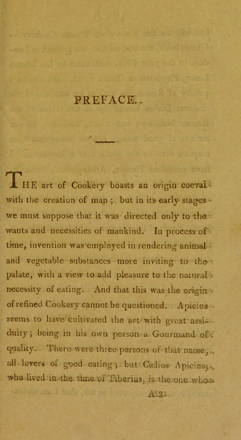 PREFACE.. rpi X IIE art of Cookery boasts an origin coeval ■with the creation of man ; but in its early^ stages tve must suppose that it w-as directed only tolhee wants and necessities of mankind. In process of •• time, invention was employed in rendering aninW ? and vegetable substances more inviting* to tho ^ \)alate, with a view to add pleasure to the natural^ necessity of eating. And that this was the origin - of refined Cookery cannot be questioned. Apicius ; seems to have cultivated the art with great assi-'- dnity ; being in his own person a Gourmand of-f quality. Xhero were three- persons of that'name ail. lovers-of good eating ;. but; Ceelius ApiciuBj*^ who lived ;in <the* time of Ttberius, ,is tlie-one -whcu* Ai3:J