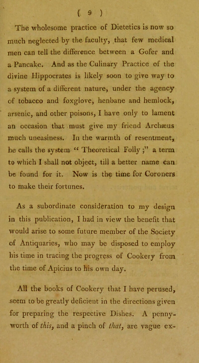 The wholesome practice of Dietetics is now so much neglected by the faculty, that few medical men can tell the difference between a Gofer and a Pancake. And as the Culinary Practice of the divine Hippocrates is likely soon to give way to a system of a different nature, under the agency of tobacco and foxglove, henbane and hemlock, arsenic, and other poisons, I have only to lament an occasion that must give my friend Archseus much uneasiness. In the warmth of resentment, he calls the system “ Theoretical Folly a term to which I shall not object, till a better name can be found for it. Now is the time for Coroners to make their fortunes. As a subordinate consideration to my design in this publication, I had in view the benefit that would arise to some future member of the Society of Antiquaries, who may be disposed to employ his time in tracing the progress of Cookery from the time of Apicius to his own day. All the books of Cookery that I have perused, seem to be greatly deficient in the directions given for preparing the respective Dishes. A penny- worth of this, and a pinch of that, are vague ex-