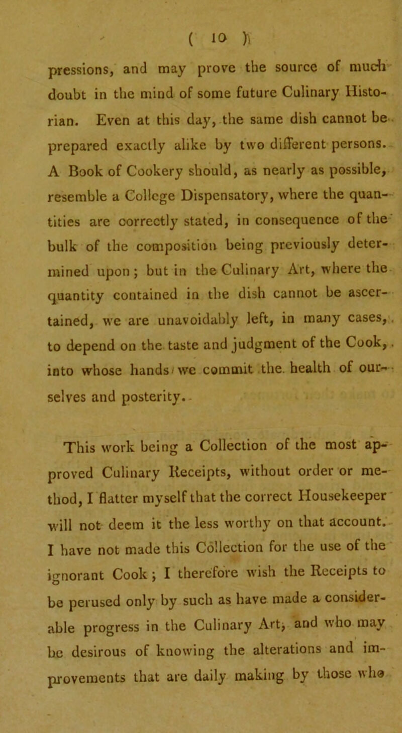 pressions, and may prove the source of mudi doubt in the mind of some future Culinary Histo- rian. Even at this day, the same dish cannot be prepared exactly alike by two different persons. A Book of Cookery should, as nearly as possible, resemble a College Dispensatory, where the quan- tities are correctly stated, in consequence of the bulk of the composition being previously deter- mined upon; but in the Culinary Art, where the quantity contained in the dish cannot be ascer- tained, we are unavoidably left, in many cases, to depend on the taste and judgment of the Cook, into whose hands-we commit the. health of our- selves and posterity. This work being a Collection of the most ap- proved Culinary Receipts, without order or me- thod, I flatter myself that the correct Housekeeper ■will not deem it the less worthy on that account. I have not made this Collection for the use of the i'^'norant Cook; I therefore wish the Receipts to be perused only by such as have made a consider- able progress in the Culinary Art; and who may be desirous of knowing the alterations and im- provements that are daily making by those >\ha