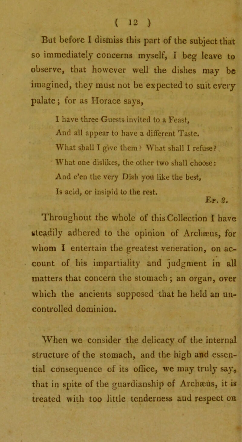 But before I dismiss this part of the subject that so immediately concerns myself, I beg leave to observe, that however well the dishes may be imagined, they must not be expected to suit every palate; for as Horace sa}’s, I have three Guests invited to a Feast, And all appear to have a different Taste. AVhat shall I give them? What shall I refuse? What one dislikes, the other two shall choose: And e’en the very Dish you like the best. Is acid, or insipid to the rest. £p. 2. Throughout the whole of this Collection I have steadily adhered to the opinion of Arcliacus, for whom I entertain the greatest veneration, on ac- count of his impartiality and judgment in all matters that concern the stomach ; an organ, over which the ancients supposed that he held an un- controlled dominion. When we consider the delicacy of the internal structure of the stomach, and the high and essen- tial consequence of its office, we may truly say, that in spite of the guardianship of Archaciis, it is treated with too little tenderness aud respect on