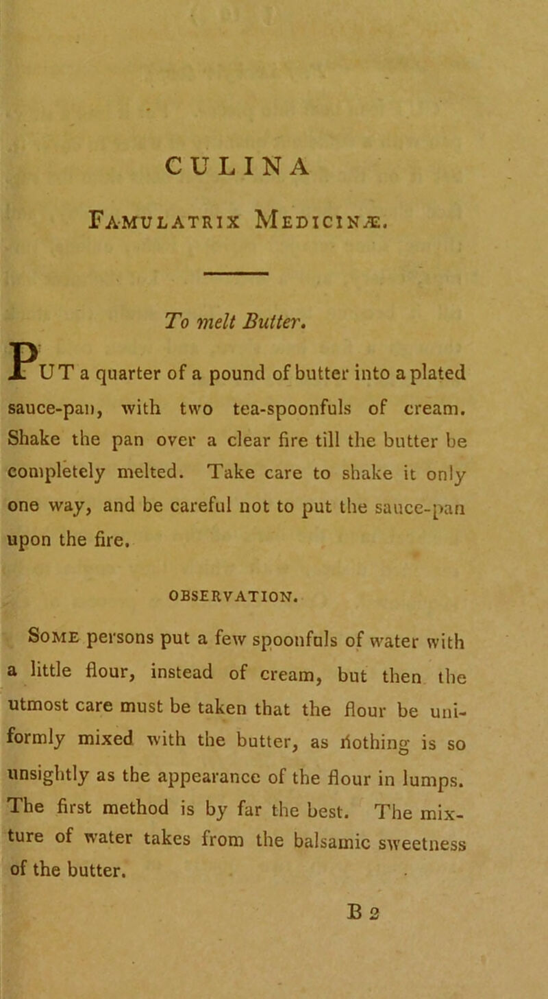 Famulatrix Medicin.^:. To melt Butter. PUT a quarter of a pound of butter into a plated sauce-pan, with two tea-spoonfuls of cream. Shake the pan over a clear fire till the butter be completely melted. Take care to shake it only one way, and be careful not to put the sauce-pan upon the fire. OBSERVATION. Some persons put a few spoonfuls of water with a little flour, instead of cream, but then the utmost care must be taken that the flour be uni- formly mixed with the butter, as riothing is so unsightly as the appearance of the flour in lumps. The first method is by far the best. The mix- ture of water takes from the balsamic sweetness of the butter.