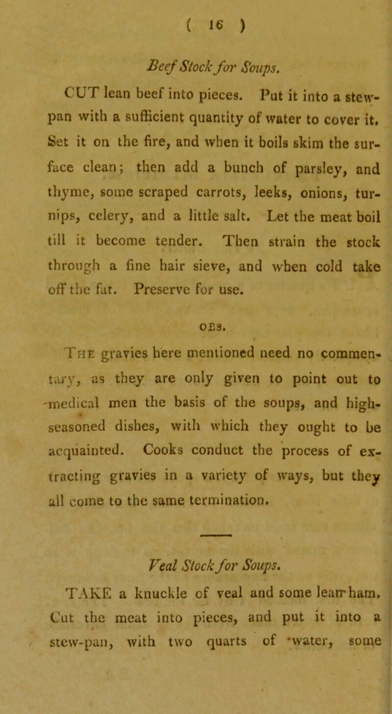 Beef Stock for Soups. CUT lean beef into pieces. Put it into a stew- pan with a sufficient quantity of water to cover it. Set it on the fire, and when it boils skim the sur- face clean; then add a bunch of parsley, and thyme, some scraped carrots, leeks, onions, tur- nips, celery, and a little salt. Let the meat boil till it become tender. Then strain the stock through a fine hair sieve, and when cold take off the fat. Preserve for use. 0£3. The gravies here mentioned need no commen- t;uy, as they are only given to point out to 'medical men the basis of the soups, and high- seasoned dishes, with which they ought to be acquainted. Cooks conduct the process of ex- tracting gravies in a variety of ways, but they all come to the same termination. Veal Stock for Soups, TAKE a knuckle of veal and some leamham. Cut the meat into pieces, and put it into a stew-pan, with two quarts of ‘water, some