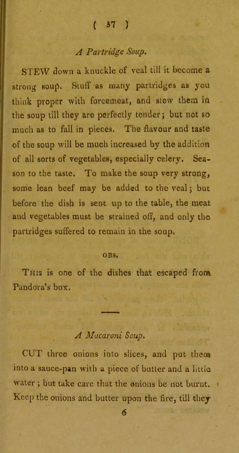 A Partridge Soup. STEW down a knuckle of veal till it become a strong soup. Stuff as many partridges as you think proper with forcemeat, and stew them in the soup till they are perfectly tender; but not so much as to fall in pieces. The flavour and taste of the soup will be much increased by the addition of all sorts of vegetables, especially celery. Sea- son to the taste. To make the soup very strong, some lean beef may be added to the veal; but before the dish is sent up to the table, the meat and vegetables must be strained off, and only the partridges suffered to remain in the soup. OBS. This is one of the dishes that escaped from Pandora’s box. A Macaroni Soup. CUT three onions into slices, and put thena into a sauce-pan with a piece of butter and a little water ; but take care that the onions be not burnt. Keep the onions and butter upon the fire, till they 6