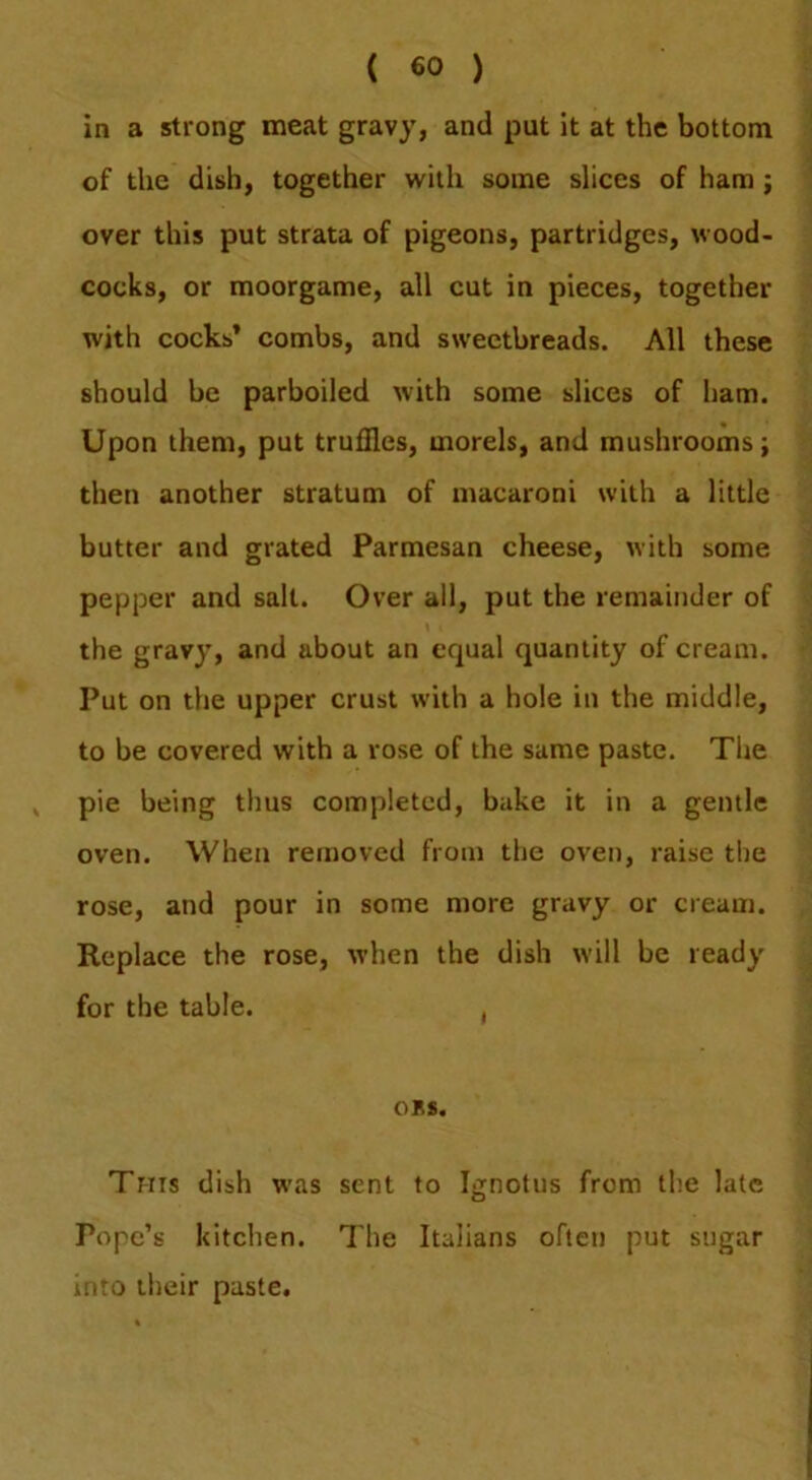 m a ( €0 ) strong meat gravy, and put it at the bottom of the dish, together with some slices of ham; over this put strata of pigeons, partridges, wood- cocks, or moorgame, all cut in pieces, together with cocks’ combs, and sweetbreads. All these should be parboiled with some slices of ham. Upon them, put truffles, morels, and mushrooms; then another stratum of macaroni with a little butter and grated Parmesan cheese, with some pepper and salt. Over all, put the remainder of the gravy, and about an equal quantity of cream. Put on the upper crust with a hole in the middle, to be covered with a rose of the same paste. Tlie , pie being thus completed, bake it in a gentle oven. When removed from the oven, raise the rose, and pour in some more gravy or cream. Replace the rose, when the dish will be ready for the table. , CBS. This dish was sent to Ignotus from the late Pope’s kitchen. The Italians often put sugar into their paste.