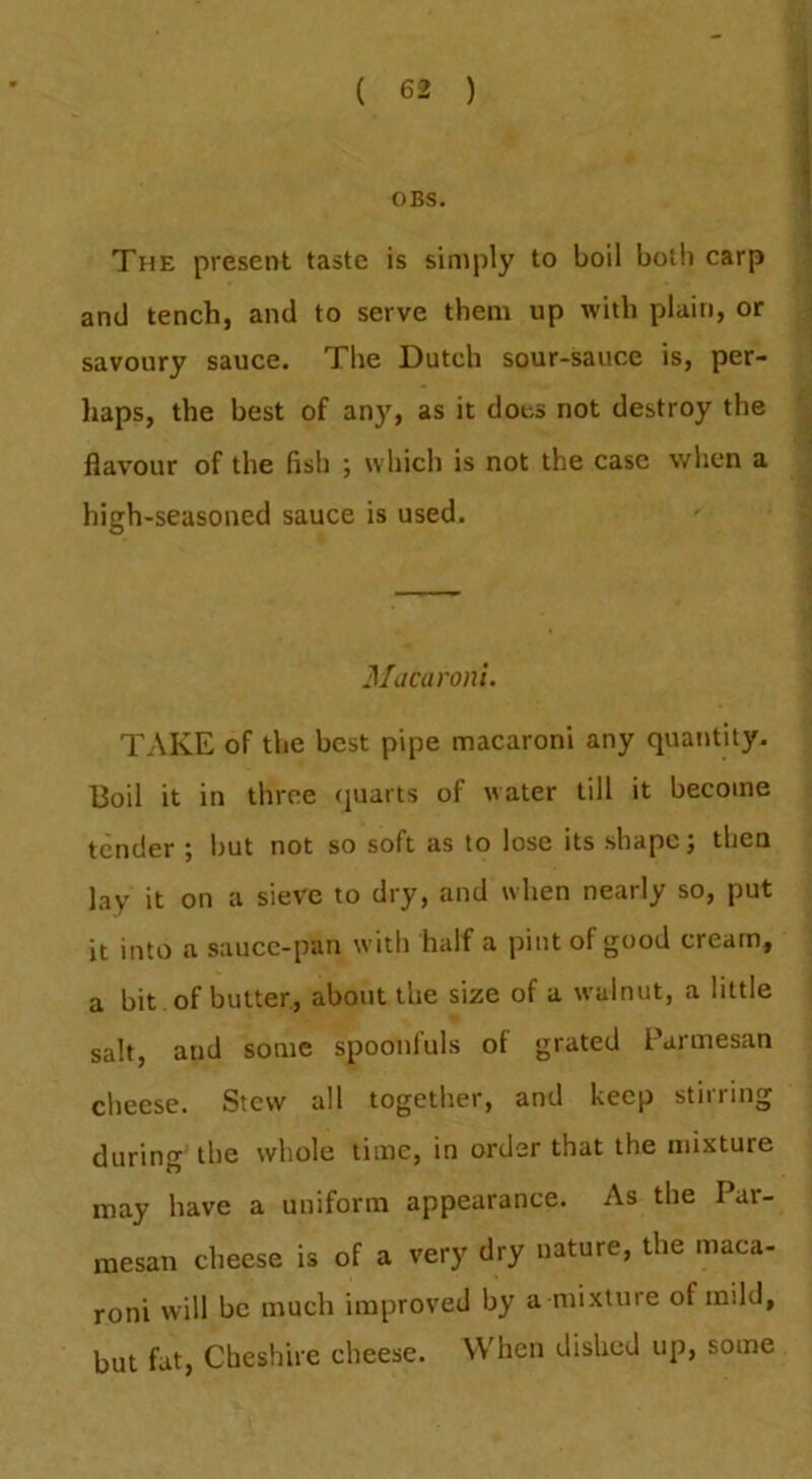 OBS. The present taste is simply to boil both carp and tench, and to serve them up with plain, or savoury sauce. The Dutch sour-sauce is, per- haps, the best of any, as it does not destroy the flavour of the fish ; which is not the case when a high-seasoned sauce is used. Macaroni. TAKE of the best pipe macaroni any quantity. Boil it in three (juarts of water till it become tender ; l)Ut not so soft as to lose its shape; then lay it on a sieve to dry, and when nearly so, put it into a saucc-pan with half a pint of good cream, a bit of butter, about the size of a walnut, a little salt, and some spoonfuls of grated Parmesan cheese. Stew all together, and keep stirring during the whole time, in order that the mixture may have a uniform appearance. As the Par- mesan cheese is of a very dry nature, the maca- roni will be much improved by a mixture of mild, but fat, Cheshire cheese. When dished up, some