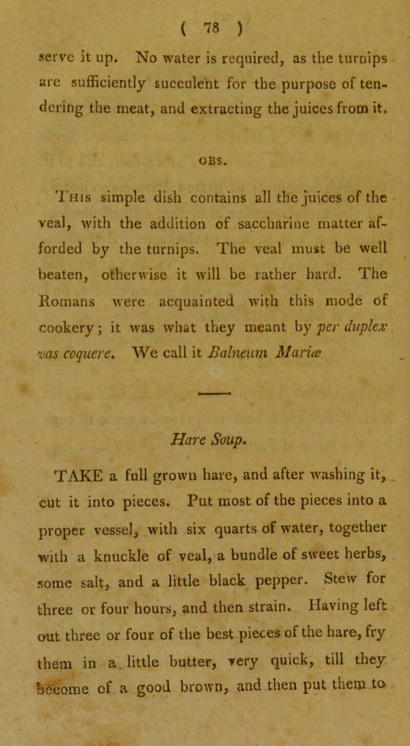 ( ) serve it up. No water is required, as the turnips arc sufficiently succulent for the purpose of ten- dering the meat, and extracting the juices from it. OBS. '1’his simple dish contains all the juices of the veal, with the addition of saccharine matter af- forded by the turnips. The veal must be well beaten, otherwise it will be rather hard. The Romans were acquainted with this mode of cookery; it was what they meant by 'pcr duplex VOS coquere. We call it Balneum Maria Hare Soup. TAKE a full grown hare, and after washing it, . cut it into pieces. Put most of the pieces into a proper vessel, with six quarts of water, together with a knuckle of veal, a bundle of sweet herbs, some salt, and a little black pepper. Stew for three or four hours, and then strain. Having left out three or four of the best pieces of the hare, fry them in a. little butter, very quick, till they hfieome of. a good brown, and then put them to