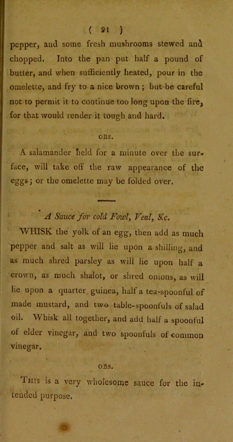 pepper, and some fresh mushrooms stewed and chopped. Into the pan put half a pound of butter, and when sufficiently iieated, pour in the omelette, and fry to a nice brown; but be careful not to permit it to continue too long upon the fire, for that would render it tough and hard. OBS. A salamander held for a minute over the sur- face, will take off the raw appearance of the j or the omelette may be folded over, A Sauce for cold Fonol^ Veal, Sfc. WHISK the yolk of an egg, then add as much pepper and salt as will lie upon a shilling, and as much shred parsley as will lie upon half a ciovn, as much shalot, or shred onions, as will lie upon a quarter guinea, half a tea-spoonful of made mustard, and two table-spoonfuls of salad oil. Whisk all together, and add half a spoonful of elder vinegar, and two spoonfuls of common vinegar, OBS. This is a very wholesome sauce for the in- tended purpose.
