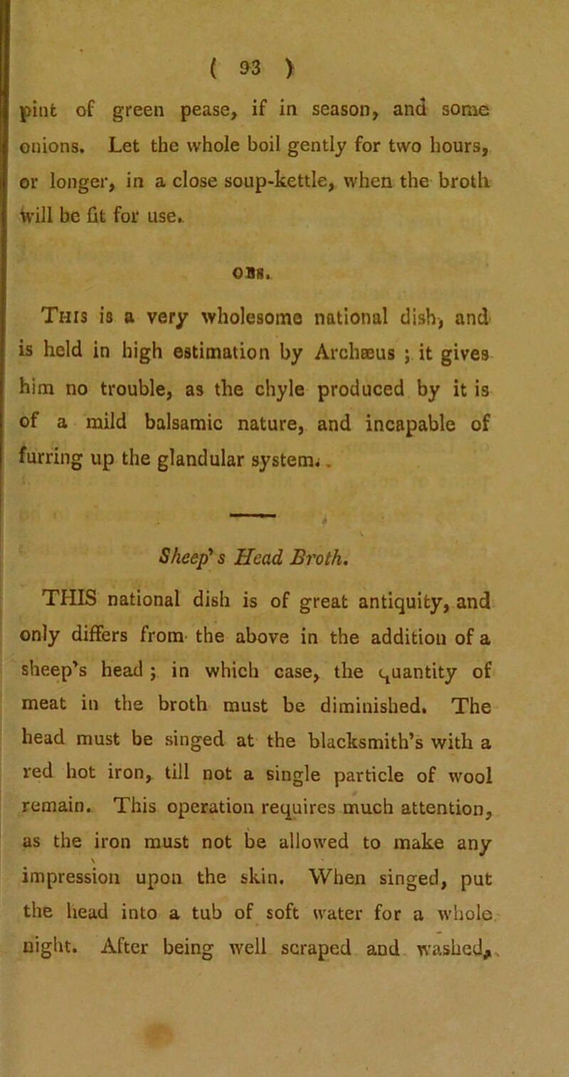 ( ) pint of green pease, if in season, and some onions. Let the whole boil gently for two hours, or longer, in a close soup-kettle, when the brotli Will be fit for use. OB8. This is a very wholesome national dish, and is held in high estimation by Archaeus ; it gives him no trouble, as the chyle produced by it is of a mild balsamic nature, and incapable of furring up the glandular system^. Sheep' s Head Broth. THIS national dish is of great antiquity, and only differs from- the above in the addition of a sheep’s head; in which case, the quantity of meat in the broth must be diminished. The* head must be singed at the blacksmith’s with a red hot iron, till not a single particle of wool remain. This operation requires much attention, as the iron must not be allowed to make any \ impression upon the skin. When singed, put the head into a tub of soft water for a whole* night. After being well scraped and washed,,.