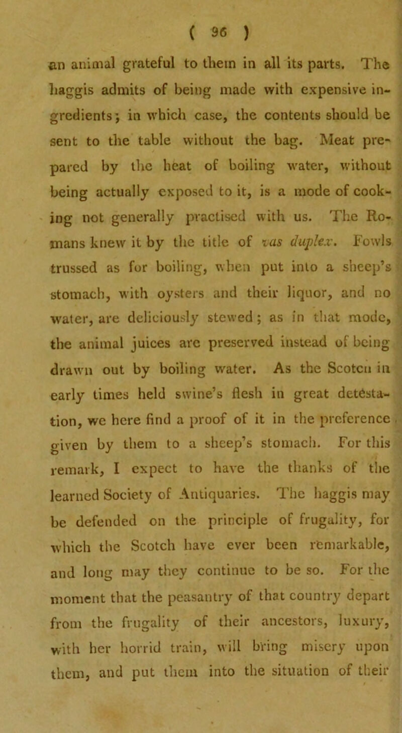 an animal grateful to them in all its parts. The haggis admits of being made with expensive in- gredients; in which case, the contents should be sent to the table without the bag. Meat pre- pared by the heat of boiling water, without being actually exposed to it, is a mode of cook- ing not generally practised with us. The Ro- mans knew it by the title of tas duplex. Fowls trussed as for boiling, when put into a sheep’s stomach, with oysters and their liquor, and no water, are deliciously stewed; as in that mode, the animal juices arc preserved instead of being drawn out by boiling water. As the Scoten in early times held swine’s flesh in great detesta- tion, we here find a proof of it in the preference given by them to a sheep’s stomach. For this remark, I expect to have the thanks of the learned Society of Antiquaries. The haggis may be defended on the principle of frugality, for which the Scotch have ever been remarkable, and long may they continue to be so. For the moment that the peasantry of that country depart from the frugality of their ancestors, luxury, with her horrid train, will bring misery upon them, and put them into the situation of their