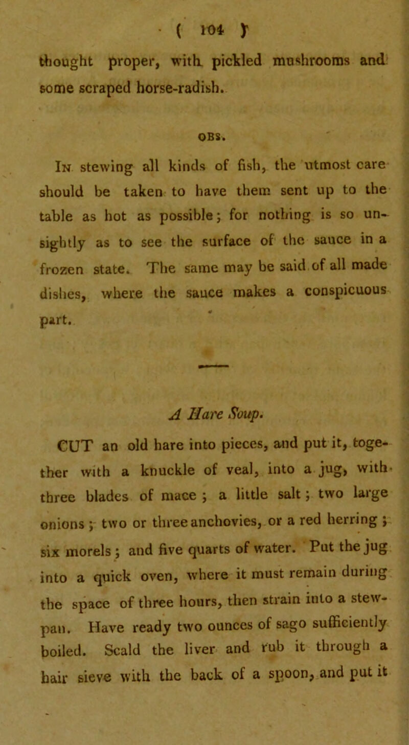 ( 10* y thought proper, with, pickled mushrooms and some scraped horse-radish. OBS. In stewing all kinds of fish, the utmost care should be taken to have them sent up to the table as hot as possible; for nothing is so un- sightly as to see the surface of the sauce in a frozen state. The same may be said of all made dishes, where the sauce makes a conspicuous part. A Hare Soup. CUT an old hare into pieces, and put it, toge- ther with a knuckle of veal, into a jug, with- three blades of mace ; a little salt; two large onions two or three anchovies, or a red herring ; six morels ; and five quarts of water. Put the jug into a quick oven, where it must remain during the space of three hours, then strain into a stew- pan. Have ready two ounces of sago sufficiently boiled. Scald the liver and rub it through a hair sieve with the back of a spoon, and put it