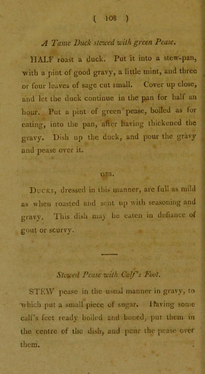 A Tame Duck slerced with green Pease. HALF roast a duck. Put it into a stew-pan, 'with a pint of good gravy, a little mint, and three or four leaves of sage cut small. Cover up close, and let the duck continue in the pan for half an liour. Put a pint of green pease, boiled as for eating, into the pan, after having thickened the gravy. Dish up the duck, and pour the gravy and pease over it. OBS. Ducks, dressed in this manner, are full as mild as when roasted and sent u[) wdth seasoning and gravy. Fhis dish may he eaten in deliance of gout or scurvy. Stcu'cd Pease tcith Calf s Fool. STEW pease in the usual manner in gravy, to which put a small piece of sugar. l^dving some calf’s feet ready boiled and boned, put them in the centre of the dish, and pour the pease over them.