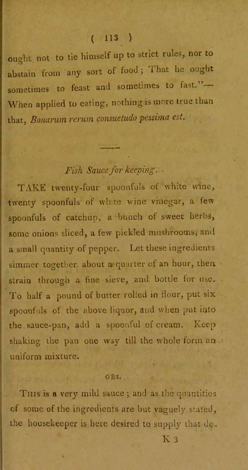 ought not to tie himself up to strict rules, nor to abstain from any sort of food; That he ought sometimes to feast and sometimes to fast. When applied to eating, nothing is more true than that, Bonarum rencm consueludo peswna est. Fish Sauce for keeping:. ■ TAKE twenty-four spoonfuls of white «ine, twenty spoonfuls of w'h te wine vhiegar, a few spoonfuls of catchup, a bunch of sweet herbs, some onions sliced, a few pickled mushrooms,- and a small quantity of pepper. Let these ingredients simmer together, about a quarter of an hour, then strain through a fine sieve, and bottle for use. To half a pound of butter rolled in flour, put six spoonfuls of the above liquor, and when put into the. sauce-pan, add a spoonful of cream. Keep shaking the pun one way till the whole form an I uniform mixture. [ OBS. This is a very mild sauce; and as the quantities of some of the ingredients are but vaguely stated, the housekeeper is here desired to supply that de- K 3