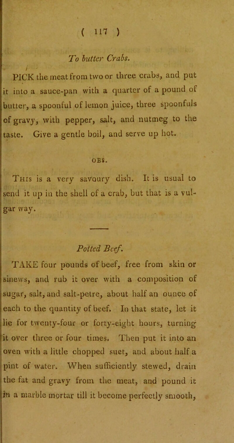To butter Crabs. / PICK the meat from two or three crabs, and put it into a sauce-pan with a quarter of a pound of butter, a spoonful of lemon juice, three spoonfuls of gravy, with pepper, salt, and nutmeg to the taste. Give a gentle boil, and serve up hot. OBS. This is a very savoury dish. It is usual to send it up in the shell of a crab, but that is a vul- gar way. Potted Beef. TAKE four pounds of beef, free from skin or sinews, and rub it over with a composition of sugar, salt, and salt-petre, about half an ounce of each to the quantity of beef. In that state, let it lie for twenty-four or forty-eight hours, turning it over three or four times. Then put it into an oven with a little chopped suet, and about half a pint of water. When sufficiently stewed, drain the fat and gravy from the meat, and pound it in a marble mortar till it become perfectly smooth,
