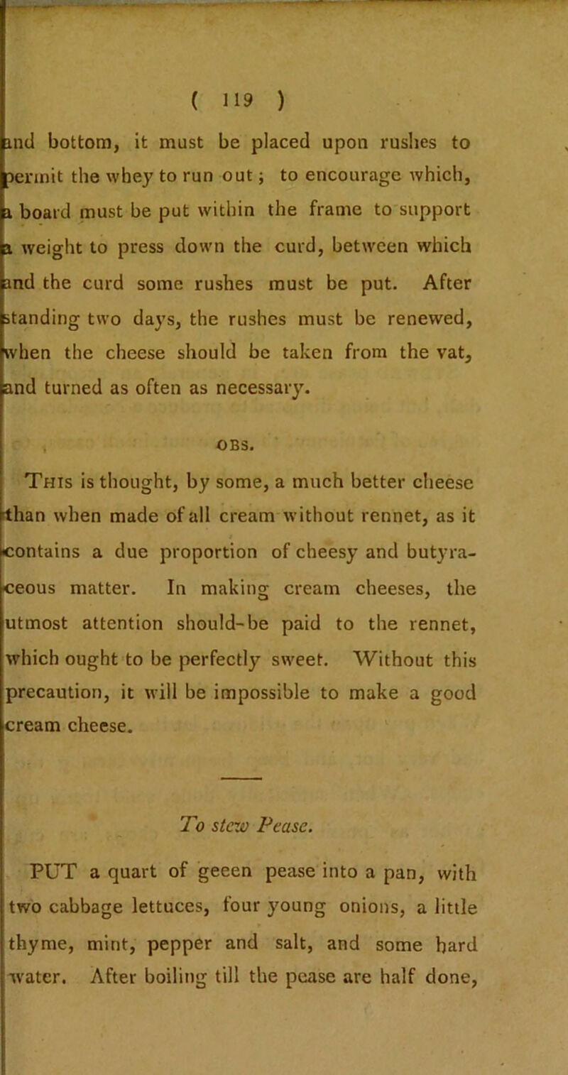 ind bottom, it must be placed upon rushes to Derinit the whey to run out; to encourage which, 1 board must be put within the frame to support i. weight to press down the curd, between which md the curd some rushes must be put. After standing two days, the rushes must be renewed, when the cheese should be taken from the vat, and turned as often as necessary. , OBS. This is thought, by some, a much better cheese than when made of all cream without rennet, as it contains a due proportion of cheesy and butyra- ceous matter. In making cream cheeses, the utmost attention should-be paid to the rennet, which ought to be perfectly sweet. Without this precaution, it will be impossible to make a good cream cheese. To stew Pease. PUT a quart of geeen pease into a pan, with two cabbage lettuces, four young onions, a little thyme, mint, pepper and salt, and some bard water. After boiling till the pease are half done,