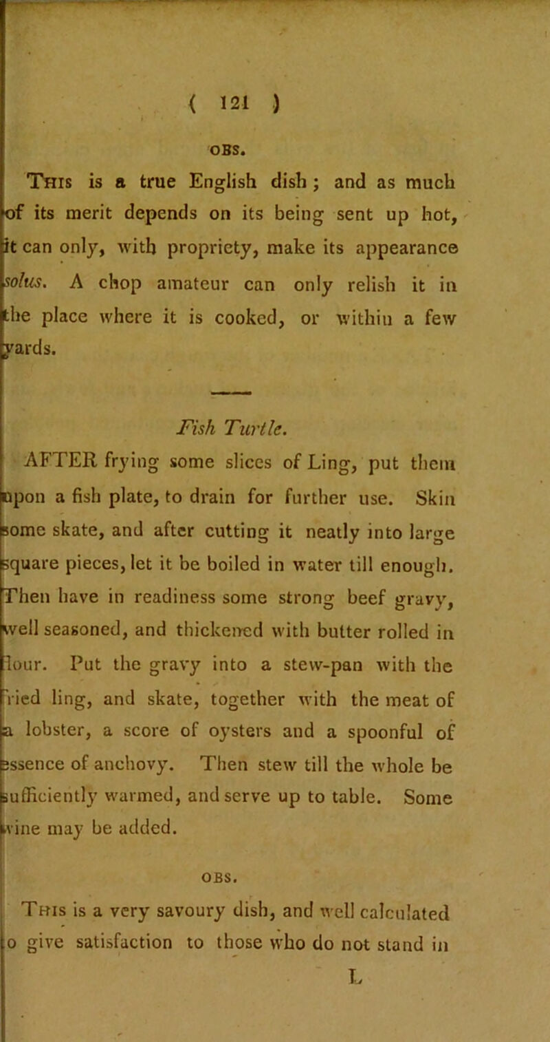 OBS. This is a true English dish ; and as much of its merit depends on its being sent up hot,' it can only, with propriety, make its appearance solus. A chop amateur can only relish it in the place where it is cooked, or within a few pards. jnsh Turtle. AFTER frying some slices of Ling, put them upon a fish plate, to drain for further use. Skin some skate, and after cutting it neatly into large square pieces, let it be boiled in water till enough. Then have in readiness some strong beef gravy, well seasoned, and thickened with butter rolled in lour. Put the gravy into a stew-pan with the Vied ling, and skate, together with the meat of a lobster, a score of oysters and a spoonful of •ssence of anchovy. Then stew till the whole be BulRciently warmed, and serve up to table. Some kvine may be added. OBS. Tbis is a very savoury dish, and well calculated 0 give satisfaction to those who do not stand in L