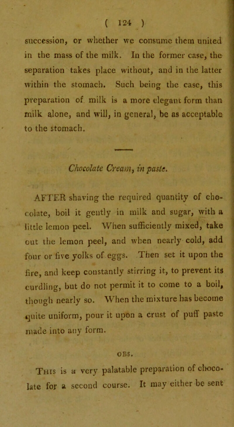 succession, or whether we consume them united in the mass of the milk. In the former case, the separation takes place without, and in the latter within the stomach. Such being the case, this preparation of milk is a more elegant form than milk alone, and will, in general, be as acceptable to the stomach. Chocolate Creamy in paste. AFTER shaving the required quantity of cho- colate, boil it gently in milk and sugar, with a little lemon peel. When sufficiently mixed, take out the lemon peel, and when nearly cold, add four or five yolks of eggs. Then set it upon the fire, and keep constantly stirring it, to prevent its curdling, but do not permit it to come to a boil, though nearly so. When the mi.xture has become quite uniform, pour it upon a crust of puff paste made into any form. OBS. This is a very palatable preparation of clioco- late for a second course. It may either be sent
