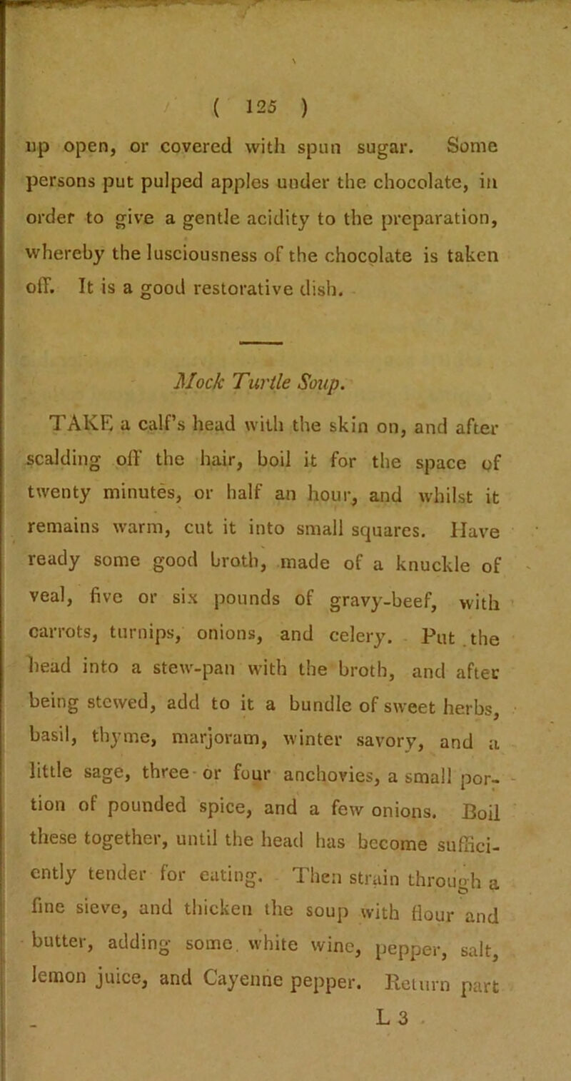 up open, or covered with spun sugar. Some persons put pulped apples under the chocolate, in order to give a gentle acidity to the preparation, whereby the lusciousness of the chocolate is taken off. It is a good restorative dish. Mock Turtle Soup. TAKE a calf’s head with the skin on, and after scalding off the hair, boil it for the space of twenty minutes, or half an hour, and whilst it remains warm, cut it into small squares. Have ready some good broth, made of a knuckle of veal, five or six pounds of gravy-beef, with carrots, turnips, onions, and celery. Put . the head into a stew-pan with the broth, and after being stewed, add to it a bundle of sweet herbs, basil, thyme, marjoram, winter savory, and a little sage, three-or four anchovies, a small por- tion of pounded spice, and a few onions. Boil these together, until the head has become sufSci- cntly tender for eating. Then strain throuoh a fine sieve, and thicken the soup with Hour and butter, adding some, white wine, pepper, salt, lemon juice, and Cayenne pepper. Reiiirn part L3