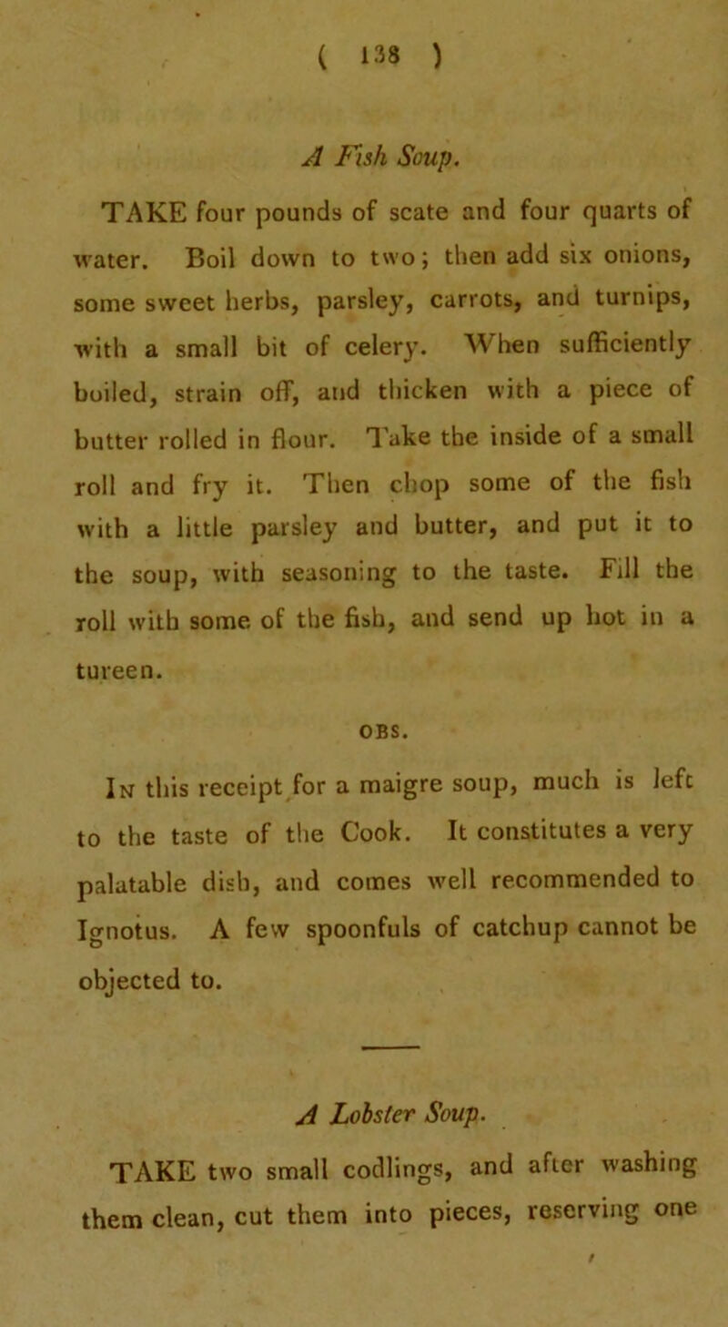 A Fish Soup. TAKE four pounds of scale and four quarts of %rater. Boil down to two; then add six onions, some sweet herbs, parsley, carrots, and turnips, with a small bit of celery. When sufficiently boiled, strain off, and thicken with a piece of butter rolled in flour. Take the inside of a small roll and fry it. Then chop some of the fish with a little parsley and butter, and put it to the soup, with seasoning to the taste. Fill the roll with some of the fish, and send up hot in a tureen. OBS. In this receipt for a maigre soup, much is left to the taste of the Cook. It constitutes a very palatable dish, and comes tvell recommended to Ignotus. A few spoonfuls of catchup cannot be objected to. A Lobster Soup. TAKE two small codlings, and after washing them clean, cut them into pieces, reserving one