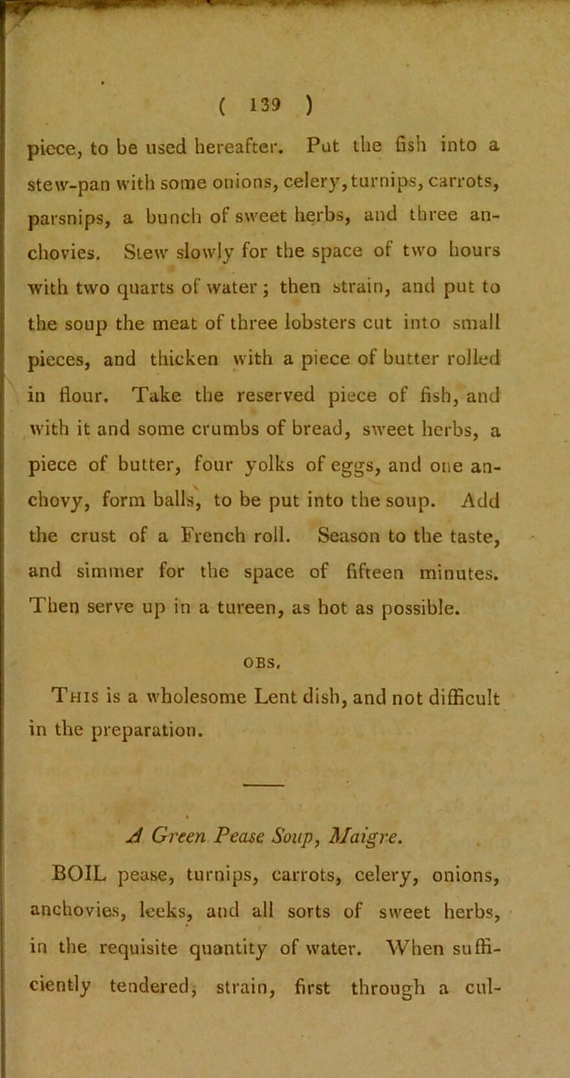 piece, to be used hereafter. Put the fish into a stew-pan with some onions, celery, turnips, carrots, parsnips, a hunch of sweet herbs, and three an- chovies. Slew slowly for the space of two liours with two quarts of water ; then strain, and put to the soup the meat of three lobsters cut into small pieces, and thicken with a piece of butter rolled in flour. Take the reserved piece of fish, and with it and some crumbs of bread, siveet herbs, a piece of butter, four yolks of eggs, and one an- chovy, form balls, to be put into the soup. Add the crust of a French roll. Season to the taste, and simmer for the space of fifteen minutes. Then serve up in a tureen, as hot as possible. OBS, This is a wholesome Lent dish, and not difficult in the preparation. A Green Pease Soup, Maigre. BOIL pease, turnips, carrots, celery, onions, anchovies, leeks, and all sorts of sweet herbs, in the requisite quantity of water. When suffi- ciently tenderedj strain, first through a cul-