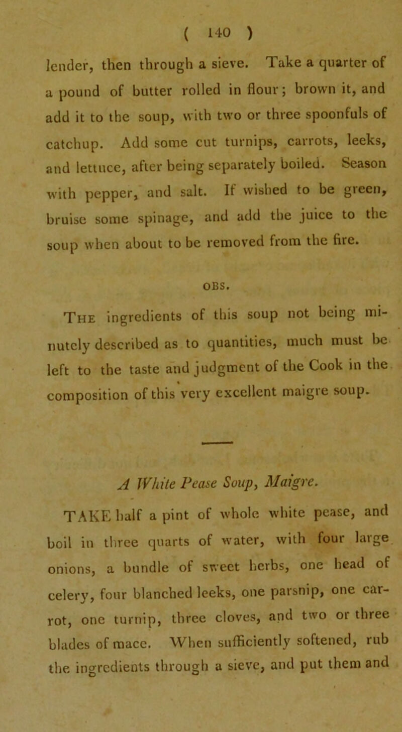 lender, then through a sieve. Take a quarter of a pound of butter rolled in flour; brown it, and add it to the soup, with two or three spoonfuls of catchup. Add some cut turnips, carrots, leeks, and lettuce, after being separately boiled. Season with pepper, and salt. If wished to be green, bruise some spinage, and add the juice to the soup when about to be removed from the fire. OBS. The ingredients of this soup not being mi- nutely described as to quantities, much must be left to the taste and judgment of the Cook in the composition of this very excellent maigie soup. A White Pea^e Soup, Maigre. TAKE half a pint of whole white pease, and boil in three quarts of water, with four large onions, a bundle of sweet licrbs, one head of celery, four blanched leeks, one parsnip, one car- rot, one turnip, three cloves, and two or three blades of mace. When sufficiently softened, rub the ingredients through a sieve, and put them and