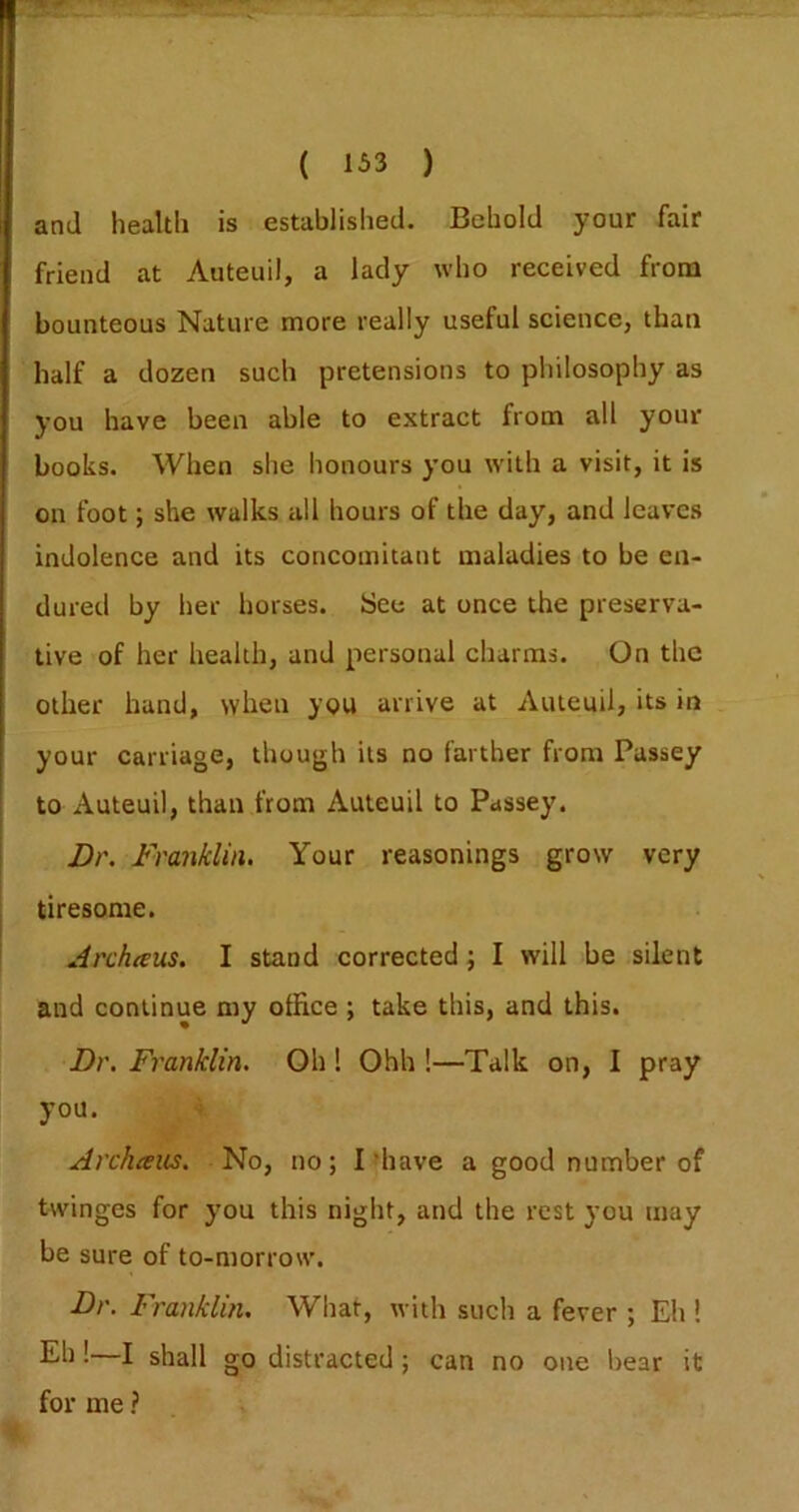 and health is established. Behold your fair friend at Auteuil, a lady who received from bounteous Nature more really useful science, than half a dozen such pretensions to philosophy as you have been able to extract from all your books. When she honours you with a visit, it is on foot; she walks all hours of the day, and leaves indolence and its concomitant maladies to be en- dured by her horses. See at once the preserva- tive of her health, and personal charms. On the other hand, when you arrive at Auteuil, its in your carriage, though its no farther from Passey to Auteuil, than from Auteuil to Passey. Dr. Franklin, Your reasonings grow very tiresome. Archaus. I stand corrected j I will be silent and continue my office ; take this, and this. Dr, Franklin. Oh ! Ohh !—Talk on, I pray you. Archceus. No, no; I'have a good number of twinges for you this night, and the rest you may be sure of to-morrow. Dr. Franklin, What, with such a fever ; Eh ! Eh !—I shall go distracted; can no one bear it for me ?